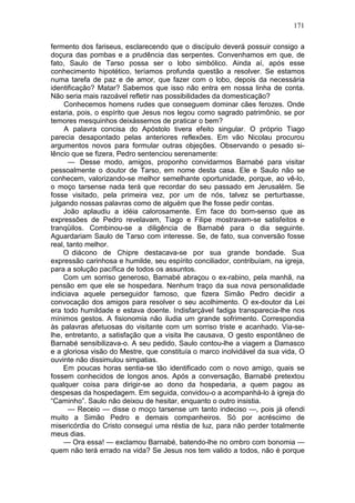 171

fermento dos fariseus, esclarecendo que o discípulo deverá possuir consigo a
doçura das pombas e a prudência das serpentes. Convenhamos em que, de
fato, Saulo de Tarso possa ser o lobo simbólico. Ainda aí, após esse
conhecimento hipotético, teríamos profunda questão a resolver. Se estamos
numa tarefa de paz e de amor, que fazer com o lobo, depois da necessária
identificação? Matar? Sabemos que isso não entra em nossa linha de conta.
Não seria mais razoável refletir nas possibilidades da domesticação?
     Conhecemos homens rudes que conseguem dominar cães ferozes. Onde
estaria, pois, o espírito que Jesus nos legou como sagrado patrimônio, se por
temores mesquinhos deixássemos de praticar o bem?
     A palavra concisa do Apóstolo tivera efeito singular. O próprio Tiago
parecia desapontado pelas anteriores reflexões. Em vão Nicolau procurou
argumentos novos para formular outras objeções. Observando o pesado si-
lêncio que se fizera, Pedro sentenciou serenamente:
      — Desse modo, amigos, proponho convidarmos Barnabé para visitar
pessoalmente o doutor de Tarso, em nome desta casa. Ele e Saulo não se
conhecem, valorizando-se melhor semelhante oportunidade, porque, ao vê-lo,
o moço tarsense nada terá que recordar do seu passado em Jerusalém. Se
fosse visitado, pela primeira vez, por um de nós, talvez se perturbasse,
julgando nossas palavras como de alguém que lhe fosse pedir contas.
    João aplaudiu a idéia calorosamente. Em face do bom-senso que as
expressões de Pedro revelavam, Tiago e Filipe mostravam-se satisfeitos e
tranqüilos. Combinou-se a diligência de Barnabé para o dia seguinte.
Aguardariam Saulo de Tarso com interesse. Se, de fato, sua conversão fosse
real, tanto melhor.
    O diácono de Chipre destacava-se por sua grande bondade. Sua
expressão carinhosa e humilde, seu espírito conciliador, contribuíam, na igreja,
para a solução pacífica de todos os assuntos.
    Com um sorriso generoso, Barnabé abraçou o ex-rabino, pela manhã, na
pensão em que ele se hospedara. Nenhum traço da sua nova personalidade
indiciava aquele perseguidor famoso, que fizera Simão Pedro decidir a
convocação dos amigos para resolver o seu acolhimento. O ex-doutor da Lei
era todo humildade e estava doente. Indisfarçável fadiga transparecia-lhe nos
mínimos gestos. A fisionomia não iludia um grande sofrimento. Correspondia
às palavras afetuosas do visitante com um sorriso triste e acanhado. Via-se-
lhe, entretanto, a satisfação que a visita lhe causava, O gesto espontâneo de
Barnabé sensibilizava-o. A seu pedido, Saulo contou-lhe a viagem a Damasco
e a gloriosa visão do Mestre, que constituía o marco inolvidável da sua vida, O
ouvinte não dissimulou simpatias.
    Em poucas horas sentia-se tão identificado com o novo amigo, quais se
fossem conhecidos de longos anos. Após a conversação, Barnabé pretextou
qualquer coisa para dirigir-se ao dono da hospedaria, a quem pagou as
despesas da hospedagem. Em seguida, convidou-o a acompanhá-lo à igreja do
“Caminho”. Saulo não deixou de hesitar, enquanto o outro insistia.
      — Receio — disse o moço tarsense um tanto indeciso —, pois já ofendi
muito a Simão Pedro e demais companheiros. Só por acréscimo de
misericórdia do Cristo consegui uma réstia de luz, para não perder totalmente
meus dias.
    — Ora essa! — exclamou Barnabé, batendo-lhe no ombro com bonomia —
quem não terá errado na vida? Se Jesus nos tem valido a todos, não é porque
 