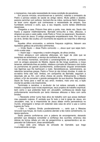 172

o mereçamos, mas pela necessidade de nossa condição de pecadores.
     Em poucos minutos, encontravam-se a caminho, notando o emissário de
Pedro o penoso estado de saúde do antigo rabino. Muito pálido e abatido,
parecia caminhar com esforço; tremiam-lhe as mãos, sentia-se febril. Deixava-
se levar como alguém que conhecesse a necessidade de amparo. Sua
humildade comovia o outro, que, a seu respeito, ouvira tantas referências
desairosas.
     Chegados a casa, Prócoro lhes abriu a porta, mas, desta vez, Saulo não
ficaria a esperar indefinidamente. Barnabé tomou-lhe a mão, afetuoso, e
dirigiram-se para o vasto salão, onde Pedro e Timon os esperavam. Saudaram-
se em nome de Jesus. O antigo perseguidor empalidecera mais. Por sua vez,
ao vê-lo, Simão não ocultou um movimento de espanto ao notar-lhe a diferença
física.
     Aqueles olhos encovados, a extrema fraqueza orgânica, falavam aos
Apóstolos galileus de profundos sofrimentos.
     — Irmão Saulo — disse Pedro comovido —, Jesus quer que sejas bem-
vindo a esta casa.
     — Assim seja — respondeu o recém-chegado, de olhos úmidos.
     Timon abraçou-o com palavras afetuosas, em lugar de João que se
ausentara ao amanhecer, a serviço da confraria de Jope.
     Em breves momentos, vencendo o constrangimento do primeiro contacto
com os amigos pessoais do Mestre, depois de tão longa ausência, o moço
tarsense, atendendo-lhes ao pedido, relatava a jornada de Damasco com todos
os pormenores do grande acontecimento, evidenciando singular emotividade
nas lágrimas que lhe banhavam o rosto. Sensibilizara-se, sobremaneira, ao
relembrar tamanhas graças. Pedro e Timon já não tinham dúvidas. A visão do
ex-rabino tinha sido real. Ambos, em companhia de Barnabé, seguiram a
descrição até ao fim, com olhos cheios de pranto. Efetivamente, o Mestre
voltara, a fim de converter o grande perseguidor da sua doutrina. Requisitando
Saulo de Tarso para o redil do seu amor, revelara, mais uma vez, a lição
imortal do perdão e da misericórdia.
     Terminada a narrativa, o ex-doutor da Lei estava cansado e abatido.
Instado a explanar suas novas esperanças, seus projetos de trabalho espiritual,
bem como o que pretendia fazer em Jerusalém, confessou-se desde logo
profundamente reconhecido por tanto interesse afetuoso e falou com certa
timidez:
     — Necessito entrar numa fase ativa de trabalho com que possa desfazer
meu passado culposo. É verdade que fiz todo o mal à igreja de Jesus, em
Jerusalém; mas, se a misericórdia de Jesus dilatar minha permanência no
mundo, empregarei o tempo em estender esta casa de amor e paz a outros
lugares da Terra.
     — Sim — replicou Simão ponderadamente —, certo que o Messias
renovará tuas forças, de modo a poderes atender a tão nobre cometimento, na
época oportuna.
     Saulo parecia confortar-se com a palavra de encorajamento; deixando
perceber que desejava consolidar a confiança dos ouvintes, arrancou das
dobras da túnica rafada um rolo de pergaminhos e, apresentando-o ao ex-
pescador de Cafarnaum, disse sensibilizado:
     — Aqui está uma relíquia da amizade de Gamaliel, que trago
invariavelmente comigo.
 