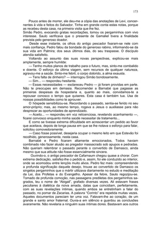 173

     Pouco antes de morrer, ele deu-me a cópia das anotações de Levi, concer-
nentes à vida e feitos do Salvador. Tinha em grande conta estas notas, porque
as recebeu desta casa, na primeira visita que lhe fez.
Simão Pedro, evocando gratas recordações, tomou os pergaminhos com vivo
interesse. Saulo verificava que o presente de Gamaliel tivera a finalidade
prevista pelo generoso doador.
     Desde esse instante, os olhos do antigo pescador fixaram-se nele com
mais confiança. Pedro falou da bondade do generoso rabino, informando-se da
sua vida em Palmira; dos seus últimos dias, do seu traspasse. O discípulo
atendia satisfeito.
     Voltando ao assunto das suas novas perspectivas, explicou-se mais
amplamente, sempre humilde:
     — Tenho muitos planos de trabalho para o futuro, mas, sinto-me combalido
e doente. O esforço da última viagem, sem recursos de qualquer natureza,
agravou-me a saúde. Sinto-me febril, o corpo dolorido, a alma exausta.
    — Tens falta de dinheiro? — interrogou Simão bondosamente.
    — Sim... — respondeu hesitante.
    — Essas necessidades — esclareceu Pedro — já foram providas em parte.
Não te preocupes em demasia. Recomendei a Barnabé que pagasse as
primeiras despesas da hospedaria e, quanto ao mais, convidamos-te a
repousar conosco o tempo que quiseres. Esta casa é também tua. Usa de
nossas possibilidades como te aprouver.
     O hóspede sensibilizou-se. Recordando o passado, sentia-se ferido no seu
amor-próprio; mas, ao mesmo tempo, rogava a Jesus o auxiliasse para não
desprezar as oportunidades de aprendizado.
     — Aceito... — respondeu em voz reticenciosa, revelando acanhamento —,
ficarei convosco enquanto minha saúde necessitar de tratamento...
     E como se tivesse extrema dificuldade em acrescentar um pedido ao favor
que aceitava, depois de longa pausa em que se lhe notava o esforço para falar,
solicitou comovedoramente:
     — Caso fosse possível, desejaria ocupar o mesmo leito em que Estevão foi
recolhido, generosamente, nesta casa.
     Barnabé e Pedro ficaram altamente emocionados. Todos haviam
combinado não fazer alusão ao pregador massacrado sob apupos e pedradas.
Não queriam relembrar o passado perante o convertido de Damasco, ainda
mesmo que sua atitude não fosse essencialmente sincera.
      Ouvindo-o, o antigo pescador de Cafarnaum chegou quase a chorar. Com
extrema dedicação, satisfez-lhe o pedido e, assim, foi ele conduzido ao interior,
onde se acomodou entre lençóis muito alvos. Pedro fez mais: compreendendo
a profunda significação daquele desejo, trouxe ao convertido de Damasco os
singelos pergaminhos que o mártir utilizava diariamente no estudo e meditação
da Lei, dos Profetas e do Evangelho. Apesar da febre, Saulo regozijou-se.
Tomado de profunda comoção, nas passagens prediletas dos pergaminhos sa-
grados, leu o nome de “Abigail”, grafado diversas vezes. Ali estavam frases
peculiares à dialética da noiva amada, datas que coincidiam, perfeitamente,
com as suas revelações íntimas, quando ambos se entretinham a falar do
passado, no pomar de Zacarias. A palavra “Corinto” era repetida muitas vezes.
Aqueles documentos pareciam ter uma voz. Falavam-lhe ao coração, de um
grande e santo amor fraternal. Ouvia-a em silêncio e guardou as conclusões
avaramente. Não revelaria a ninguém suas íntimas dores. Bastavam aos outros
 