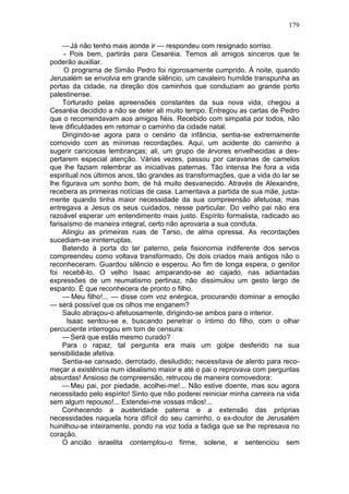 179

     — Já não tenho mais aonde ir — respondeu com resignado sorriso.
     - Pois bem, partirás para Cesaréia. Temos ali amigos sinceros que te
poderão auxiliar.
     O programa de Simão Pedro foi rigorosamente cumprido. À noite, quando
Jerusalém se envolvia em grande silêncio, um cavaleiro humilde transpunha as
portas da cidade, na direção dos caminhos que conduziam ao grande porto
palestinense.
     Torturado pelas apreensões constantes da sua nova vida, chegou a
Cesaréia decidido a não se deter ali muito tempo. Entregou as cartas de Pedro
que o recomendavam aos amigos fiéis. Recebido com simpatia por todos, não
teve dificuldades em retomar o caminho da cidade natal.
     Dirigindo-se agora para o cenário da infância, sentia-se extremamente
comovido com as mínimas recordações. Aqui, um acidente do caminho a
sugerir cariciosas lembranças; ali, um grupo de árvores envelhecidas a des-
pertarem especial atenção. Várias vezes, passou por caravanas de camelos
que lhe faziam relembrar as iniciativas paternas. Tão intensa lhe fora a vida
espiritual nos últimos anos, tão grandes as transformações, que a vida do lar se
lhe figurava um sonho bom, de há muito desvanecido. Através de Alexandre,
recebera as primeiras notícias de casa. Lamentava a partida de sua mãe, justa-
mente quando tinha maior necessidade da sua compreensão afetuosa; mas
entregava a Jesus os seus cuidados, nesse particular. Do velho pai não era
razoável esperar um entendimento mais justo. Espírito formalista, radicado ao
farisaísmo de maneira integral, certo não aprovaria a sua conduta.
     Atingiu as primeiras ruas de Tarso, de alma opressa. As recordações
sucediam-se ininterruptas.
     Batendo à porta do lar paterno, pela fisionomia indiferente dos servos
compreendeu como voltava transformado. Os dois criados mais antigos não o
reconheceram. Guardou silêncio e esperou. Ao fim de longa espera, o genitor
foi recebê-lo. O velho Isaac amparando-se ao cajado, nas adiantadas
expressões de um reumatismo pertinaz, não dissimulou um gesto largo de
espanto. É que reconhecera de pronto o filho.
     — Meu filho!... — disse com voz enérgica, procurando dominar a emoção
— será possível que os olhos me enganem?
     Saulo abraçou-o afetuosamente, dirigindo-se ambos para o interior.
      Isaac sentou-se e, buscando penetrar o íntimo do filho, com o olhar
percuciente interrogou em tom de censura:
     — Será que estás mesmo curado?
     Para o rapaz, tal pergunta era mais um golpe desferido na sua
sensibilidade afetiva.
     Sentia-se cansado, derrotado, desiludido; necessitava de alento para reco-
meçar a existência num idealismo maior e até o pai o reprovava com perguntas
absurdas! Ansioso de compreensão, retrucou de maneira comovedora:
     — Meu pai, por piedade, acolhei-me!... Não estive doente, mas sou agora
necessitado pelo espírito! Sinto que não poderei reiniciar minha carreira na vida
sem algum repouso!... Estendei-me vossas mãos!...
     Conhecendo a austeridade paterna e a extensão das próprias
necessidades naquela hora difícil do seu caminho, o ex-doutor de Jerusalém
huinilhou-se inteiramente, pondo na voz toda a fadiga que se lhe represava no
coração.
     O ancião israelita contemplou-o firme, solene, e sentenciou sem
 