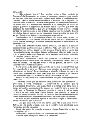 180

compaixão:
     — Não estiveste doente? Que significa então a triste comédia de
Damasco? Os filhos podem ser ingratos e conseguem esquecer, mas os pais,
se nunca os retiram do pensamento, sabem sentir melhor a crueldade do seu
proceder... Não te doeria ver-nos vencidos e huinilhados com a vergonha que
lançaste sobre nossa casa? Ralada de desgostos, tua mãe encontrou lenitivo
na morte; mas, eu? Acreditas-me insensível à tua deserção? Se resisti, foi
porque guardava a esperança de buscar Jeová, supondo que tudo não
passasse de mal-entendido, que uma perturbação mental houvesse atirado
contigo na incompreensão e nas críticas injustificáveis do mundo!... Criei-te
com todo o desvelo que um pai, da nossa raça, costuma dedicar ao único filho
varão... Sintetizavas gloriosas promessas para nossa estirpe.
     Sacrifiquei-me por ti, cumulei-te de afagos, não poupei esforços para que
pudesses contar com os mestres mais sábios, cuidei da tua mocidade, enchi-te
com a ternura do coração e é desse modo que retribuis as dedicações e os
carinhos do lar?
     Saulo podia enfrentar muitos homens armados, sem abdicar a coragem
desassombrada que lhe assinalava as atitudes. Podia verberar o procedimento
condenável dos outros, ocupar a mais perigosa tribuna para o exame das
hipocrisias humanas, mas, diante daquele velhinho que não mais podia renovar
a fé, e considerando a amplitude dos seus sagrados sentimentos paternais,
não reagiu e começou a chorar.
     — Choras? — continuou o ancião com grande secura. — Mas eu nunca te
dei exemplos de covardia! Lutei com heroismo nos dias mais difíceis, para que
nada te faltasse. Tua fraqueza moral é filha do perjúrio, da traição. Tuas
lágrimas vêm do remorso inelutável!
     Como enveredaste, assim, pelo caminho da mentira execrável? Com que
fim engendraste a cena de Damasco para repudiar os princípios que te
alimentaram do berço? Como abandonar a situação brilhante do rabino de
quem tanto esperávamos, para arvorar-se em companheiro de homens
desclassificados, que nunca tiveram a tradição amorosa de um lar?
     Ante as acusações injustas, o moço tarsense soluçava, talvez pela primeira
vez na vida.
     — Quando soube que ias desposar uma jovem sem pais conhecidos —
prosseguia o velho implacável —, surpreendi-me e esperei que te
pronunciasses diretamente. Mas tarde, Dalila e o marido eram compelidos a
deixar Jerusalém precipitadamente, ralados de vergonha com a ordem de
prisão que a Sinagoga de Damasco requisitava contra ti. Várias vezes
conjeturei se não seria essa criatura inferior, que elegeste, a causa de
tamanhos desastres morais. Há mais de três anos levanto-me diariamente para
refletir no teu criminoso proceder em detrimento dos mais sagrados deveres!
     Ao ouvir aqueles conceitos injustos à pessoa de Abigail, o rapaz cobrou
ânimo e murmurou com humildade:
     — Meu pai, essa criatura era uma santa! Deus não a quis neste mundo!
Talvez, se ela ainda vivesse, teria eu o cérebro mais equilibrado para
harmonizar a minha nova vida.
     O pai não gostou da resposta, embora a objeção fosse feita em tom de
obediência e carinho.
     — Nova vida? — glosou irritado — que queres com isso dizer?
     Saulo enxugou as lágrimas e respondeu resignado:
 