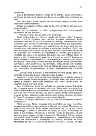183

conjunturas.
     Depois da meditação dolorosa, retirou-se em silêncio. Olhou, indiferente, o
movimento da rua, como alguém que houvesse perdido todo o interesse de
viver.
     Não dera ainda muitos passos, no seu incerto destino, quando ouviu
chamarem-no com insistência.
     Deteve-se à espera e verificou tratar-se de velho servidor do pai, que corria
ao seu encalço.
     Em poucos instantes, o criado entregava-lhe uma bolsa pesada,
exclamando em tom amistoso:
     — Vosso pai manda este dinheiro como lembrança.
     Saulo experimentou no íntimo a revolta do “homem velho”. Imaginou
invocar a própria dignidade para devolver a dádiva humilhante. Assim
procedendo ensinaria ao pai que era filho e não mendigo. Dar-lhe-ia uma lição,
mostraria o valor próprio, mas considerou, ao mesmo tempo, que as provações
rigorosas talvez se verificassem com assentimento de Jesus, para que seu
coração ainda voluntarioso aprendesse a verdadeira humildade. Sentiu que
havia vencido muitos tropeços; que se havia mostrado superior em Damasco e
em Jerusalém; que dominara as hostilidades do deserto; que suportara a
ingratidão dos climas e as canseiras dolorosas; mas, que o Mestre agora lhe
sugeria a luta consigo mesmo, para que o “homem do mundo” deixasse de
existir, ensejando o renascimento do coração enérgico, mas amoroso e terno,
do discípulo. Seria, talvez, a maior de todas as batalhas. Assim compreendeu,
num relance, e buscando vencer-se a si mesmo, tomou a bolsa com resignado
sorriso, guardou-a humildemente entre as dobras da túnica, saudou o servo
com expressões de agradecimento e disse, esforçando-se por evidenciar
alegria:
     — Sinésio, conte a meu pai o contentamento que me causou com a sua
carinhosa oferta e diga-lhe que rogo a Deus que o ajude.
     Seguindo o curso incerto de sua nova situação, viu na atitude paterna o
reflexo dos antigos hábitos do judaísmo. Como pai, Isaac não queria parecer
ingrato e inflexível, procurando ampará-lo; mas como fariseu nunca lhe
suportaria a renovação das idéias.
     Com ar indiferente, tomou leve refeição em modesta locanda. Entretanto,
não conseguia tolerar o movimento das ruas. Tinha sede de meditação e
silêncio. Precisava ouvir a consciência e o coração, antes de assentar os novos
planos de vida. Procurou afastar-se da cidade. Como eremita anônimo, buscou
o campo agreste. Depois de muito caminhar sem destino, atingiu os arredores
do Tauro. Começava o cortejo das sombras tristes da tarde.
     Exausto de fadiga, descansou junto de uma das inumeráveis cavernas
abandonadas.
     Muito ao longe, Tarso repousava entre arvoredos. As auras vespertinas
vibravam no ambiente, sem perturbar a placidez das coisas. Mergulhado na
quietude da Natureza, Saulo recuou mentalmente ao dia da sua radical
transformação. Lembrou o abandono na pensão de Judas, a indiferença de
Sadoc à sua amizade. Rememorou a primeira reunião de Damasco, na qual
suportara tantos apupos, ironias e sarcasmos. Demandara Palmira, ansioso
pela assistência de Gamaliel, a fim de penetrar a causa do Cristo, mas o nobre
mestre lhe aconselhara o insulamento no deserto. Recordou as duras
dificuldades do tear e a carência de recursos de toda a espécie, no oásis
 