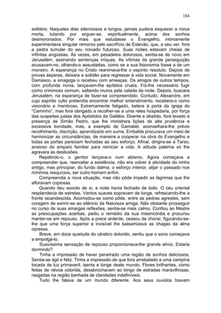 184

solitário. Naqueles dias silenciosos e longos, jamais pudera esquecer a noiva
morta, lutando por erguer-se, espiritualmente, acima dos sonhos
desmoronados. Por mais que estudasse o Evangelho, intimamente
experimentava singular remorso pelo sacrifício de Estevão, que, a seu ver, fora
a pedra tumular do seu noivado futuroso. Suas noites estavam cheias de
infinitas angústias. Às vezes, em pesadelos dolorosos, sentia-se de novo em
Jerusalém, assinando sentenças iníquas. As vítimas da grande perseguição
acusavam-no, olhando-o assustadas, como se a sua fisionomia fosse a de um
monstro. A esperança no Cristo reanimava-lhe o espírito resoluto. Depois de
provas ásperas, deixara a solidão para regressar à vida social. Novamente em
Damasco, a sinagoga o recebeu com ameaças. Os amigos de outros tempos,
com profunda ironia, lançavam-lhe epítetos cruéis. Foi-lhe necessário fugir
como criminoso comum, saltando muros pela calada da noite. Depois, buscara
Jerusalém, na esperança de fazer-se compreendido. Contudo, Alexandre, em
cujo espírito culto pretendia encontrar melhor entendimento, recebera-o como
visionário e mentiroso. Extremamente fatigado, batera à porta da igreja do
“Caminho”, mas fora obrigado a recolher-se a uma reles hospedaria, por força
das suspeitas justas dos Apóstolos da Galiléia. Doente e abatido, fora levado à
presença de Simão Pedro, que lhe ministrara lições de alta prudência e
excessiva bondade, mas, a exemplo de Gamaliel, aconselhara-lhe prévio
recolhimento, discrição, aprendizado em suma. Embalde procurava um meio de
harmonizar as circunstâncias, de maneira a cooperar na obra do Evangelho e
todas as portas pareciam fechadas ao seu esforço. Afinal, dirigira-se a Tarso,
ansioso do amparo familiar para reiniciar a vida. A atitude paterna só lhe
agravara as desilusões.
     Repelindo-o, o genitor lançava-o num abismo. Agora começava a
compreender que, reencetar a existência, não era volver à atividade do ninho
antigo, mas principiar, do fundo dalma, o esforço interior, alijar o passado nos
mínimos resquícios, ser outro homem enfim.
     Compreendia a nova situação, mas não pôde impedir as lágrimas que lhe
afloravam copiosas.
     Quando deu acordo de si, a noite havia fechado de todo. O céu oriental
resplandecia de estrelas. Ventos suaves sopravam de longe, refrescando-lhe a
fronte iacandescida. Acomodou-se como pôde, entre as pedras agrestes, sem
coragem de eximir-se ao silêncio da Natureza amiga. Não obstante prosseguir
no curso de suas amargas reflexões, sentia-se mais calmo. Confiou ao Mestre
as preocupações acerbas, pediu o remédio da sua misericórdia e procurou
manter-se em repouso. Após a prece ardente, cessou de chorar, figurando-se-
lhe que uma força superior e invisível lhe balsamizava as chagas da alma
opressa.
     Breve, em doce quietude do cérebro dolorido, sentiu que o sono começava
a empolgá-lo.
     Suavíssima sensação de repouso proporcionava-lhe grande alívio. Estaria
dormindo?
     Tinha a impressão de haver penetrado uma região de sonhos deliciosos.
Sentia-se ágil e feliz. Tinha a impressão de que fora arrebatado a uma campina
tocada de luz primaveril, isenta e longe deste mundo. Flores brilhantes, como
feitas de névoa colorida, desabrochavam ao longo de estradas maravilhosas,
rasgadas na região banhada de claridades indefiníveis.
     Tudo lhe falava de um mundo diferente. Aos seus ouvidos toavam
 
