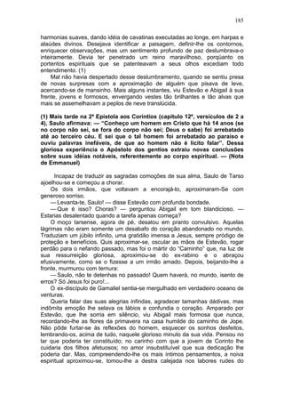 185

harmonias suaves, dando idéia de cavatinas executadas ao longe, em harpas e
alaúdes divinos. Desejava identificar a paisagem, definir-lhe os contornos,
enriquecer observações, mas um sentimento profundo de paz deslumbrava-o
inteiramente. Devia ter penetrado um reino maravilhoso, porqüanto os
portentos espirituais que se patenteavam a seus olhos excediam todo
entendimento. (1)
     Mal não havia despertado desse deslumbramento, quando se sentiu presa
de novas surpresas com a aproximação de alguém que pisava de leve,
acercando-se de mansinho. Mais alguns instantes, viu Estevão e Abigail à sua
frente, jovens e formosos, envergando vestes tão brilhantes e tão alvas que
mais se assemelhavam a peplos de neve translúcida.

(1) Mais tarde na 2ª Epístola aos Coríntios (capítulo 12º, versículos de 2 a
4), Saulo afirmava: — “Conheço um homem em Cristo que há 14 anos (se
no corpo não sei, se fora do corpo não sei; Deus o sabe) foi arrebatado
até ao terceiro céu. E sei que o tal homem foi arrebatado ao paraíso e
ouviu palavras inefáveis, de que ao homem não é lícito falar”. Dessa
gloriosa experiência o Apóstolo dos gentios extraiu novas conclusões
sobre suas idéias notáveis, referentemente ao corpo espiritual. — (Nota
de Emmanuel)

      Incapaz de traduzir as sagradas comoções de sua alma, Saulo de Tarso
ajoelhou-se e começou a chorar.
    Os dois irmãos, que voltavam a encorajá-lo, aproximaram-Se com
generoso sorriso.
    — Levanta-te, Saulo! — disse Estevão com profunda bondade.
    — Que é isso? Choras? — perguntou Abigail em tom blandicioso. —
Estarias desalentado quando a tarefa apenas começa?
    O moço tarsense, agora de pé, desatou em pranto convulsivo. Aquelas
lágrimas não eram somente um desabafo do coração abandonado no mundo.
Traduziam um júbilo infinito, uma gratidão imensa a Jesus, sempre pródigo de
proteção e benefícios. Quis aproximar-se, oscular as mãos de Estevão, rogar
perdão para o nefando passado, mas foi o mártir do “Caminho” que, na luz de
sua ressurreição gloriosa, aproximou-se do ex-rabino e o abraçou
efusivamente, como se o fizesse a um irmão amado. Depois, beijando-lhe a
fronte, murmurou com ternura:
    — Saulo, não te detenhas no passado! Quem haverá, no mundo, isento de
erros? Só Jesus foi puro!...
    O ex-discípulo de Gamaliel sentia-se mergulhado em verdadeiro oceano de
venturas.
    Queria falar das suas alegrias infindas, agradecer tamanhas dádivas, mas
indômita emoção lhe selava os lábios e confundia o coração. Amparado por
Estevão, que lhe sorria em silêncio, viu Abigail mais formosa que nunca,
recordando-lhe as flores da primavera na casa humilde do caminho de Jope.
Não pôde furtar-se às reflexões do homem, esquecer os sonhos desfeitos,
lembrando-os, acima de tudo, naquele glorioso minuto da sua vida. Pensou no
lar que poderia ter constituído; no carinho com que a jovem de Corinto lhe
cuidaria dos filhos afetuosos; no amor insubstituível que sua dedicação lhe
poderia dar. Mas, compreendendo-lhe os mais íntimos pensamentos, a noiva
espiritual aproximou-se, tomou-lhe a destra calejada nos labores rudes do
 