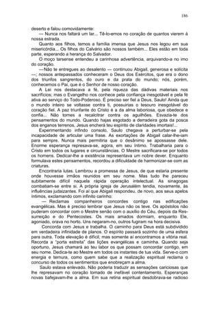 186

deserto e falou comovidamente:
     — Nunca nos faltará um lar... Tê-lo-emos no coração de quantos vierem à
nossa estrada.
     Quanto aos filhos, temos a família imensa que Jesus nos legou em sua
misericórdia... Os filhos do Calvário são nossos também... Eles estão em toda
parte, esperando a herança do Salvador.
     O moço tarsense entendeu a carinhosa advertência, arquivando-a no imo
do coração.
     — Não te entregues ao desalento — continuou Abigail, generosa e solícita
—; nossos antepassados conheceram o Deus dos Exércitos, que era o dono
dos triunfos sangrentos, do ouro e da prata do mundo; nós, porém,
conhecemos o Pai, que é o Senhor de nosso coração.
     A Lei nos destacava a fé, pela riqueza das dádivas materiais nos
sacrifícios; mas o Evangelho nos conhece pela confiança inesgotável e pela fé
ativa ao serviço do Todo-Poderoso. É preciso ser fiel a Deus, Saulo! Ainda que
o mundo inteiro se voltasse contra ti, possuirias o tesouro inesgotável do
coração fiel. A paz triunfante do Cristo é a da alma laboriosa, que obedece e
confia... Não tornes a recalcitrar contra os aguilhões. Esvazia-te dos
pensamentos do mundo. Quando hajas esgotado a derradeira gota da posca
dos enganos terrenos, Jesus encherá teu espírito de claridades imortais!...
     Experimentando infindo consolo, Saulo chegava a perturbar-se pela
incapacidade de articular uma frase. As exortações de Abigail calar-lhe-iam
para sempre. Nunca mais permitiria que o desânimo se apossasse dele.
Enorme esperança represava-se, agora, em seu íntimo. Trabalharia para o
Cristo em todos os lugares e circunstâncias. O Mestre sacrificara-se por todos
os homens. Dedicar-lhe a existência representava um nobre dever. Enquanto
formulava estes pensamentos, recordou a dificuldade de harmonizar-se com as
criaturas.
     Encontraria lutas. Lembrou a promessa de Jesus, de que estaria presente
onde houvesse irmãos reunidos em seu nome. Mas tudo lhe pareceu
subitamente difícil naquela rápida operação intelectual. As sinagogas
combatiam-se entre si. A própria igreja de Jerusalém tendia, novamente, às
influências judaizantes. Foi aí que Abigail respondeu, de novo, aos seus apelos
íntimos, exclamando com infinito carinho:
      — Reclamas companheiros concordes contigo nas edificações
evangélicas. Mas é preciso lembrar que Jesus não os teve. Os apóstolos não
puderam concordar com o Mestre senão com o auxílio do Céu, depois da Res-
surreição e do Pentecostes. Os mais amados dormiam, enquanto Ele,
agoniado, orava no horto. Uns negaram-no, outros fugiram na hora decisiva.
      Concorda com Jesus e trabalha. O caminho para Deus está subdividido
em verdadeira infinidade de planos. O espírito passará sozinho de uma esfera
para outra. Toda elevação é difícil, mas somente aí encontramos a vitória real.
Recorda a “porta estreita” das lições evangélicas e caminha. Quando seja
oportuno, Jesus chamará ao teu labor os que possam concordar contigo, em
seu nome. Dedica-te ao Mestre em todos os instantes de tua vida. Serve-o com
energia e ternura, como quem sabe que a realização espiritual reclama o
concurso de todos os sentimentos que enobreçam a alma.
     Saulo estava enlevado. Não poderia traduzir as sensações cariciosas que
lhe represavam no coração tomado de inefável contentamento. Esperanças
novas bafejavam-lhe a alma. Em sua retina espiritual desdobrava-se radioso
 