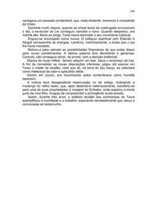 189

carregava um passado condenável, que, nada obstante, merecera a compaixão
do Cristo.
    Somente muito depois, quando as brisas leves da madrugada anunciavam
o dia, o ex-doutor da Lei conseguiu conciliar o sono. Quando despertou, era
manhã alta. Muito ao longe, Tarso havia retomado o seu movimento habitual.
    Ergueu-se encorajado como nunca. O colóquio espiritual com Estevão e
Abigail renovara-lhe as energias. Lembrou, instintivamente, a bolsa que o pai
lhe havia mandado.
    Retirou-a para calcular as possibilidades financeiras de que podia dispor
para novos cometimentos. A dádiva paterna fora abundante e generosa.
Contudo, não conseguia atinar, de pronto, com a decisão preferível.
    Depois de muito refletir, decidiu adquirir um tear. Seria o recomeço da luta.
A fim de consolidar as novas disposições interiores, julgou útil exercer em
Tarso o mister de tecelão, visto que ali, na terra do seu berço, se ostentara
como intelectual de valor e aplaudido atleta.
    Dentro em pouco, era reconhecido pelos conterrâneos como humilde
tapeceiro.
    A notícia teve desagradável repercussão no lar antigo, motivando a
mudança do velho Isaac, que, após deserdá-lo ostensivamente, transferiu-se
para uma de suas propriedades à margem do Eufrates, onde esperou a morte
junto de uma filha, incapaz de compreender o primogênito muito amado.
    Assim, durante três anos, o solitário tecelão das vizinhanças do Tauro
exemplificou a humildade e o trabalho, esperando devotadamente que Jesus o
convocasse ao testemunho.
 