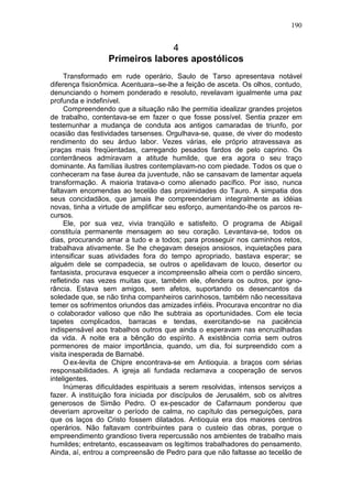 190


                                4
                  Primeiros labores apostólicos
     Transformado em rude operário, Saulo de Tarso apresentava notável
diferença fisionômica. Acentuara--se-lhe a feição de asceta. Os olhos, contudo,
denunciando o homem ponderado e resoluto, revelavam igualmente uma paz
profunda e indefinível.
     Compreendendo que a situação não lhe permitia idealizar grandes projetos
de trabalho, contentava-se em fazer o que fosse possível. Sentia prazer em
testemunhar a mudança de conduta aos antigos camaradas de triunfo, por
ocasião das festividades tarsenses. Orgulhava-se, quase, de viver do modesto
rendimento do seu árduo labor. Vezes várias, ele próprio atravessava as
praças mais freqüentadas, carregando pesados fardos de pelo caprino. Os
conterrâneos admiravam a atitude humilde, que era agora o seu traço
dominante. As famílias ilustres contemplavam-no com piedade. Todos os que o
conheceram na fase áurea da juventude, não se cansavam de lamentar aquela
transformação. A maioria tratava-o como alienado pacífico. Por isso, nunca
faltavam encomendas ao tecelão das proximidades do Tauro. A simpatia dos
seus concidadãos, que jamais lhe compreenderiam integralmente as idéias
novas, tinha a virtude de amplificar seu esforço, aumentando-lhe os parcos re-
cursos.
     Ele, por sua vez, vivia tranqüilo e satisfeito. O programa de Abigail
constituía permanente mensagem ao seu coração. Levantava-se, todos os
dias, procurando amar a tudo e a todos; para prosseguir nos caminhos retos,
trabalhava ativamente. Se lhe chegavam desejos ansiosos, inquietações para
intensificar suas atividades fora do tempo apropriado, bastava esperar; se
alguém dele se compadecia, se outros o apelidavam de louco, desertor ou
fantasista, procurava esquecer a incompreensão alheia com o perdão sincero,
refletindo nas vezes muitas que, também ele, ofendera os outros, por igno-
rância. Estava sem amigos, sem afetos, suportando os desencantos da
soledade que, se não tinha companheiros carinhosos, também não necessitava
temer os sofrimentos oriundos das amizades infiéis. Procurava encontrar no dia
o colaborador valioso que não lhe subtraia as oportunidades. Com ele tecia
tapetes complicados, barracas e tendas, exercitando-se na paciência
indispensável aos trabalhos outros que ainda o esperavam nas encruzilhadas
da vida. A noite era a bênção do espírito. A existência corria sem outros
pormenores de maior importância, quando, um dia, foi surpreendido com a
visita inesperada de Barnabé.
     O ex-levita de Chipre encontrava-se em Antioquia. a braços com sérias
responsabilidades. A igreja ali fundada reclamava a cooperação de servos
inteligentes.
     Inúmeras dificuldades espirituais a serem resolvidas, intensos serviços a
fazer. A instituição fora iniciada por discípulos de Jerusalém, sob os alvitres
generosos de Simão Pedro. O ex-pescador de Cafarnaum ponderou que
deveriam aproveitar o período de calma, no capítulo das perseguições, para
que os laços do Cristo fossem dilatados. Antioquia era dos maiores centros
operários. Não faltavam contribuintes para o custeio das obras, porque o
empreendimento grandioso tivera repercussão nos ambientes de trabalho mais
humildes; entretanto, escasseavam os legítimos trabalhadores do pensamento.
Ainda, aí, entrou a compreensão de Pedro para que não faltasse ao tecelão de
 