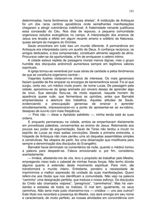 193

determinadas, havia fenômenos de “vozes diretas”. A instituição de Antioquia
foi um dos raros centros apostólicos onde semelhantes manifestações
chegaram a atingir culminância indefinível. A fraternidade reinante justificava
essa concessão do Céu. Nos dias de repouso, a pequena comunidade
organizava estudos evangélicos no campo. A interpretação dos ensinos de
Jesus era levada a efeito em algum recanto ameno e solitário da Natureza,
quase sempre às margens do Orontes.
    Saulo encontrara em tudo isso um mundo diferente. A permanência em
Antioquia era interpretada como um auxílio de Deus. A confiança recíproca, os
amigos dedicados, a boa compreensão, constituem alimento sagrado da alma.
Procurava valer-se da oportunidade, a fim de enriquecer o celeiro íntimo.
    A cidade estava repleta de paisagens morais menos dignas, mas o grupo
humilde dos discípulos anônimoS aumentava sempre em legítimos valores
espirituais.
    A igreja tornou-se venerável por suas obras de caridade e pelos fenômenos
de que se constituíra organismo central –
    Viajantes ilustres visitavam-na cheios de interesse. Os mais generosos
faziam questão de lhe amparar os encargos de benemerência social. Foi aí que
surgiu, certa vez, um médico muito jovem, de nome Lucas. De passagem pela
cidade, aproximou-se da igreja animado por sincero desejo de aprender algo
de novo. Sua atenção fixou-se, de modo especial, naquele homem de
aparência quase rude, que fermentava as opiniões, antes que Barnabé
empreendesse a abertura dos trabalhos. Aquelas atitudes de Saulo.
evidenciando a preocupação generosa de ensinar e aprender
simultaneamente, impressionaran-no a ponto de apresentar-se ao ex-rabino,
desejoso de ouvi-lo com mais freqüência.
     — Pois não — disse o Apóstolo satisfeito —, minha tenda está às suas
ordens.
     E enquanto permaneceu na cidade, ambos se empenhavam diariamente
em proveitosas palestras, concernentes ao ensino de Jesus. Retomando aos
poucos seu poder de argumentação, Saulo de Tarso não tardou a incutir no
espírito de Lucas as mais sadias convicções. Desde a primeira entrevista, o
hóspede de Antioquia não mais perdeu uma só daquelas assembléias simples
e construtivas. Na véspera de partir, fez uma observação que modificaria para
sempre a denominação dos discípulos do Evangelho.
    Barnabé havia terminado os comentários da noite, quando o médico tomou
a palavra para despedir-se. Falava emocionado e, por fim, considerou
acertadamente:
    — Irmãos, afastando-me de vós, levo o propósito de trabalhar pelo Mestre,
empregando nisso todo o cabedal de minhas fracas forças. Não tenho dúvida
alguma quanto à extensão deste movimento espiritual. Para mim, ele
transformará o mundo inteiro. Entretanto, pondero a necessidade de
imprimirmos a melhor expressão de unidade às suas manifestações. Quero
referir-me aos títulos que nos identificam a comunidade. Não vejo na palavra
“caminho” uma designação perfeita, que traduza o nosso esforço, Os discípulos
do Cristo são chamados viajores”, “peregrinos”, “caminheiros”. Mas há vian-
dantes e estiadas de todos os matizes, O mal tem, igualmente, os seus
caminhos, Não seria mais justo chamarmo-nos — cristãos — uns aos outros?
Este título nos recordará a presença do Mestre, nos dará energia em seu nome
e caracterizará, de modo perfeito, as nossas atividades em concordância com
 