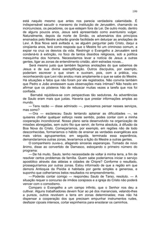 199

está naquilo mesmo que antes nos parecia verdadeira calamidade. É
indispensável sacudir o marasmo da instituição de Jerusalém, chamando os
incircuncisos, os pecadores, os que estejam fora da Lei. De outro modo, dentro
de alguns poucos anos, Jesus será apresentado como aventureiro vulgar.
Naturalmente, depois da morte de Simão, os adversários dos princípios
ensinados pelo Mestre acharão grande facilidade em deturpar as anotações de
Levi. A Boa Nova será aviltada e, se alguém perguntar pelo Cristo, daqui a
cinqüenta anos, terá como resposta que o Mestre foi um criminoso comum, a
expiar na cruz os desvios da vida. Restringir o Evangelho a Jerusalém será
condená-lo à extinção, no foco de tantos dissídios religiosos, sob a política
mesquinha dos homens. Necessitamos levar a notícia de Jesus a outras
gentes, ligar as zonas de entendimento cristão, abrir estradas novas...
     Será mesmo justo que também façamos anotações do que sabemos de
Jesus e de sua divina exemplificação. Outros discípulos, por exemplo,
poderiam escrever o que viram e ouviram, pois, com a prática, vou
reconhecendo que Levi não anotou mais amplamente o que se sabe do Mestre.
Há situações e fatos que não foram por ele registrados. Não conviria também
que Pedro e João anotassem suas observações mais íntimas? Não hesito em
afirmar que os pósteros hão de rebuscar muitas vezes a tarefa que nos foi
confiada.
      Barnabé rejubilava-se com perspectivas tão sedutoras. As advertências
de Saulo eram mais que justas. Haveria que prestar informações amplas ao
mundo.
     — Tens razão — disse admirado —, precisamos pensar nesses serviços,
mas como?
     — Ora — esclareceu Saulo tentando aplainar as dificuldades —, se
quiseres chefiar qualquer esforço neste sentido, podes contar com a minha
cooperação incondicional. Nosso plano seria desenvolvido na organização de
missões abnegadas, sem outro fito que servir, de forma absoluta, à difusão da
Boa Nova do Cristo. Começaríamos, por exemplo, em regiões não de todo
desconhecidas, formaríamos o hábito de ensinar as verdades evangélicas aos
mais vários agrupamentos; em seguida, terminada essa experiência,
demandaríamos outras zonas, levaríamos a lição do Mestre a outras gentes.
     O companheiro ouvia-o, afagando sinceras esperanças. Tomado de novo
ânimo, disse ao convertido de Damasco, esboçando o primeiro número do
programa:
     — De há muito, Saulo, tenho necessidade de voltar à minha terra, a fim de
resolver certos problemas de família. Quem sabe poderíamos iniciar o serviço
apostólico através das aldeias e cidades de Chipre? Conforme o resultado,
prosseguiríamos por outras zonas. Estou informado de que a região em que
demora Antioquia da Pisídia é habitada por gente simples e generosa, e
suponho que colheríamos belos resultados no empreendimento.
     — Poderás contar comigo — respondeu Saulo de Tarso, resoluto. — A
situação requer o concurso de irmãos corajosos e a igreja do Cristo não poderá
vencer com o comodismo.
     Comparo o Evangelho a um campo infinito, que o Senhor nos deu a
cultivar. Alguns trabalhadores devem ficar ao pé dos mananciais, velando-lhes
a pureza, outros revolvem a terra em zonas determinadas; mas não há
dispensar a cooperação dos que precisam empunhar instrumentos rudes,
desfazer cipoais intensos, cortar espinheiros para ensolarar os caminhos.
 