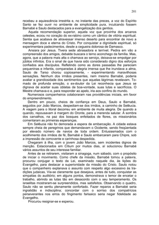 201

recebeu a aquiescência irrestrita e, no instante das preces, a voz do Espírito
Santo se fez ouvir no ambiente de simplicidade pura, inculcando fossem
Barnabé e Saulo destacados para a evangelização dos gentios.
     Aquela recomendação superior, aquela voz que provinha dos arcanos
celestes, ecoou no coração do ex-rabino como um cântico de vitória espiritual.
Sentia que acabava de atravessar imenso deserto para encontrar de novo a
mensagem doce e eterna do Cristo. Por conquistar a dignidade espiritual, só
experimentara padecimentos, desde a cegueira dolorosa de Damasco.
     Ansiara por Jesus. Tivera sede abrasadora e terrível. Pedira em vão a
compreensão dos amigos, debalde buscara o terno aconchego da família. Mas,
agora, que a palavra mais alta o chamava ao serviço, deixava-se empolgar por
júbilos infinitos. Era o sinal de que havia sido considerado digno dos esforços
confiados aos discípulos. Refletindo como as dores passadas lhe pareciam
pequeninas e infantis, comparadas à alegria imensa que lhe inundava a alma,
Saulo de Tarso chorou copiosamente, - experimentando maravilhosas
sensações. Nenhum dos irmãos presentes, nem mesmo Barnabé, poderia
avaliar a grandiosidade dos sentimentos que aquelas lágrimas revelavam. To-
mado de profunda emoção, o ex-doutor da Lei reconhecia que Jesus se
dignava de aceitar suas oblatas de boa-vontade, suas lutas e sacrifícios. O
Mestre chamava-o e, para responder ao apelo, iria aos confins do mundo.
    Numerosos companheiros colaboraram nas providências iniciais, em favor
do empreendimento.
    Dentro em pouco, cheios de confiança em Deus, Saulo e Barnabé,
seguidos por João Marcos, despediam-se dos irmãos, a caminho de Selêucia.
A viagem para o litoral decorreu em ambiente de muita alegria. De quando a
quando, repousavam à margem do Oronte, para a merenda salutar. À sombra
dos carvalhos, na paz dos bosques enfeitados de flores, os missionários
comentaram as primeiras esperanças.
    Em Selêucia não foi demorada a espera de embarcação. A cidade estava
sempre cheia de peregrinos que demandavam o Ocidente, sendo freqüentada
por elevado número de navios de toda ordem. Entusiasmados com o
acolhimento dos irmãos de fé, Barnabé e Saulo embarcaram para Chipre, sob
a impressão de comovente e carinhosa despedida.
    Chegaram à ilha, com o jovem João Marcos, sem incidentes dignos de
menção. Estacionados em Cítium por muitos dias, aí solucionou Barnabé
vários assuntos de seu interesse familiar.
    Antes de se retirarem, visitaram a sinagoga, num sábado, com o propósito
de iniciar o movimento. Como chefe da missão, Barnabé tomou a palavra,
procurou conjugar o texto da Lei, examinado naquele dia, às lições do
Evangelho, para destacar a superioridade da missão do Cristo. Saulo notou
que o companheiro explanava o assunto com respeito algo excessivo às tra-
dições judaicas. Via-se claramente que desejava, antes de tudo, conquistar as
simpatias do auditório; em alguns pontos, demonstrava o temor de encetar o
trabalho, abrindo as lutas tão em desacordo com o seu temperamento. Os
israelitas mostraram-se surpreendidos, mas satisfeitos. Observando o quadro,
Saulo não se sentiu plenamente confortado. Fazer reparos a Barnabé seria
ingratidão e indisciplina; concordar com o sorriso dos compatrícios
perseverantes nos erros do fingimento farisaico seria negar fidelidade ao
Evangelho.
     Procurou resignar-se e esperou.
 