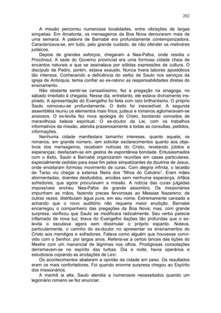 202

     A missão percorreu numerosas localidades, entre vibrações de largas
simpatias. Em Amatonte, os mensageiros da Boa Nova demoraram mais de
uma semana. A palavra de Barnabé era profundamente contemporizadora.
Caracterizava-se, em tudo, pelo grande cuidado, de não ofender os melindres
judaicos.
     Depois de grandes esforços, chegaram a Nea-Pafos, onde residia o
Procônsul. A sede do Governo provincial era uma formosa cidade cheia de
encantos naturais e que se assinalava por sólidas expressões de cultura. O
discípulo de Pedro, porém, estava exausto. Nunca tivera labores apostólicos
tão intensos. Conhecendo a deficiência do verbo de Saulo nos serviços da
igreja de Antioquia, temia confiar ao ex-rabino as responsabilidades diretas do
ensinamento.
     Não obstante sentir-se cansadíssimo, fez a pregação na sinagoga, no
sábado imediato à chegada. Nesse dia, entretanto, ele estava divinamente ins-
pirado. A apresentação do Evangelho foi feita com raro brilhantismo. O próprio
Saulo comoveu-se profundamente. O êxito foi inexcedível. A segunda
assembléia reuniu os elementos mais finos; judeus e romanos aglomeravam-se
ansiosos. O ex-levita fez nova apologia do Cristo, bordando conceitos de
maravilhosa beleza espiritual. O ex-doutor da Lei, com os trabalhos
informativos da missão, atendia prazerosamente a todas as consultas, pedidos,
informações.
     Nenhuma cidade manifestara tamanho interesse, quanto aquela; os
romanos, em grande número, iam solicitar esclarecimentos quanto aos obje-
tivos dos mensageiros, recebiam notícias do Cristo, revelando júbilos e
esperanças; desfaziam-se em gestos de espontânea bondade. Entusiasmados
com o êxito, Saulo e Barnabé organizaram reuniões em casas particulares,
especialmente cedidas para esse fim pelos simpatizantes da doutrina de Jesus,
onde encetaram formoso movimento de curas. Com alegria infinita, o tecelão
de Tarso viu chegar a extensa fileira dos “filhos do Calvário”. Eram mães
atormentadas, doentes desiludidos, anciães sem nenhuma esperança, órfãos
sofredores, que agora procuravam a missão. A notícia das curas julgadas
impossíveis encheu Nea-Pafos de grande assombro. Os missionários
impunham as mãos, fazendo preces fervorosas ao Messias Nazareno; de
outras vezes, distribuiam água pura, em seu nome. Extremamente cansado e
achando que o novo auditório não requeria maior erudição, Barnabé
encarregou o companheiro das pregações da Boa Nova; mas, com grande
surpresa, verificou que Saulo se modificara radicalmente. Seu verbo parecia
inflamado de nova luz; tirava do Evangelho ilações tão profundas que o ex-
levita o escutava agora sem dissimular o próprio espanto. Notava,
particularmente, o carinho do ex-doutor no apresentar os ensinamentos do
Cristo aos mendigos e sofredores. Falava como alguém que houvesse convi-
vido com o Senhor, por largos anos. Referia-se a certos lances das lições do
Mestre com um manancial de lágrimas nos olhos. Prodigiosas consolações
derramavam-se no espírito das turbas. Dia e noite, havia operários e
estudiosos copiando as anotações de Levi.
     Os acontecimentos abalaram a opinião da cidade em peso. Os resultados
eram os mais confortadores. Foi quando enorme surpresa chegou ao Espírito
dos missionários.
     A manhã ia alta. Saulo atendia a numerosos necessitados quando um
legionário romano se fez anunciar.
 