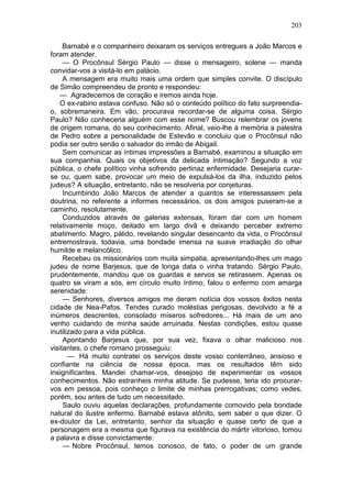 203

     Barnabé e o companheiro deixaram os serviços entregues a João Marcos e
foram atender.
     — O Procônsul Sérgio Paulo — disse o mensageiro, solene — manda
convidar-vos a visitá-lo em palácio.
     A mensagem era muito mais uma ordem que simples convite. O discípulo
de Simão compreendeu de pronto e respondeu:
   — Agradecemos de coração e iremos ainda hoje.
   O ex-rabino estava confuso. Não só o conteúdo político do fato surpreendia-
o, sobremaneira. Em vão, procurava recordar-se de alguma coisa. Sérgio
Paulo? Não conheceria alguém com esse nome? Buscou relembrar os jovens
de origem romana, do seu conhecimento. Afinal, veio-lhe à memória a palestra
de Pedro sobre a personalidade de Estevão e concluiu que o Procônsul não
podia ser outro senão o salvador do irmão de Abigail.
     Sem comunicar as íntimas impressões a Barnabé, examinou a situação em
sua companhia. Quais os objetivos da delicada íntimação? Segundo a voz
pública, o chefe político vinha sofrendo pertinaz enfermidade. Desejaria curar-
se ou, quem sabe, provocar um meio de expulsá-los da ilha, induzido pelos
judeus? A situação, entretanto, não se resolveria por conjeturas.
     Incumbindo João Marcos de atender a quantos se interessassem pela
doutrina, no referente a informes necessários, os dois amigos puseram-se a
caminho, resolutamente.
     Conduzidos através de galerias extensas, foram dar com um homem
relativamente moço, deitado em largo divã e deixando perceber extremo
abatimento. Magro, pálido, revelando singular desencanto da vida, o Procônsul
entremostrava, todavia, uma bondade imensa na suave irradiação do olhar
humilde e melancólico.
     Recebeu os missionários com muita simpatia, apresentando-lhes um mago
judeu de nome Barjesus, que de longa data o vinha tratando. Sérgio Paulo,
prudentemente, mandou que os guardas e servos se retirassem. Apenas os
quatro se viram a sós, em círculo muito íntimo, falou o enfermo com amarga
serenidade:
     — Senhores, diversos amigos me deram notícia dos vossos êxitos nesta
cidade de Nea-Pafos. Tendes curado moléstias perigosas, devolvido a fé a
inúmeros descrentes, consolado míseros sofredores... Há mais de um ano
venho cuidando de minha saúde arruinada. Nestas condições, estou quase
inutilizado para a vida pública.
     Apontando Barjesus que, por sua vez, fixava o olhar malicioso nos
visitantes, o chefe romano prosseguiu:
       — Há muito contratei os serviços deste vosso conterrâneo, ansioso e
confiante na ciência de nossa época, mas os resultados têm sido
insignificantes. Mandei chamar-vos, desejoso de experimentar os vossos
conhecimentos. Não estranheis minha atitude. Se pudesse, teria ido procurar-
vos em pessoa, pois conheço o limite de minhas prerrogativas; como vedes,
porém, sou antes de tudo um necessitado.
     Saulo ouviu aquelas declarações, profundamente comovido pela bondade
natural do ilustre enfermo. Barnabé estava atônito, sem saber o que dizer. O
ex-doutor da Lei, entretanto, senhor da situação e quase certo de que a
personagem era a mesma que figurava na existência do mártir vitorioso, tomou
a palavra e disse convictamente:
     — Nobre Procônsul, temos conosco, de fato, o poder de um grande
 
