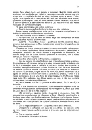 21

desejei fazer algum bem, sem jamais o conseguir. Quando nossa vizinha
enviuvou, quis auxiliá-la com dinheiro, mas não o possuia; sempre que me
surge uma oportunidade de abrir as mãos, tenho-as pobres e vazias. Então,
agora, penso que foi útil a nossa prisão. Não será uma felicidade, neste mundo,
podermos sofrer alguma coisa por amor de Deus? Quem nada tem, inda possui
o coração para dar. E estou convicta de que o Céu nos abençoará pela nossa
resolução em servi-lo com alegria.
     O rapaz aconchegou-a ao peito e exclamou:
     — Deus te abençoe pelo entendimento das suas leis, irmãzinha!
     Longa pausa estabelecera-se entre ambos, enquanto mergulhavam no
infinito da noite clara os olhos ternos e ansiosos.
     Em dado instante, voltou a jovem a considerar:
     — Por que será que os filhos de nossa raça são perseguidos em toda
parte, provando injustiça e sofrimentos?
     — Suponho — respondeu o moço — que Deus o permite a exemplo do pai
amoroso que, para educar os filhos mais jovens e ignorantes, toma por base os
filhos mais experientes.
     Enquanto os outros povos amortecem forças na dominação pela espada,
ou nos prazeres condenáveis, nosso testemunho ao Altíssimo, pelas dores e
amarguras, multiplica em nosso espírito a capacidade de resistência, ao
mesmo tempo que os outros homens aprendem a considerar, com o nosso
esforço, as verdades religiosas.
     E, fixando o olhar sereno no firmamento, acrescentou:
     — Mas eu creio no Messias Redentor, que virá esclarecer todas as coisas.
Os profetas nos afirmam que os homens não o compreenderão; entretanto, ele
há de vir ensinando o amor, a caridade, a justiça e o perdão. Nascerá entre os
humildes, exemplificará entre os pobres, iluminará o povo de Israel, levantará
os tristes e oprimidos, tomará, com amor, todos os que padecem no abandono
do coração. Quem sabe, Abigail, estará ele no mundo, sem o sabermos? Deus
opera em silêncio e não concorre com as vaidades da criatura. Temos fé e a
nossa confiança no Céu é uma fonte de força inesgotÀvel. Os filhos da nossa
raça muito têm padecido, mas Deus saberá por quê, e não nos enviaria
problemas de que não necessitássemos.
     A jovem pareceu meditar longamente e obtemperou, depois de alguns
instantes:
     — E já que falamos em sofrimentos, como deveremos esperar o dia de
amanhã? Prevejo grandes contrariedades no interrogatório e, afinal, que farão
os juizes de nosso pai e de nós próprios?
     — Não deveremos aguardar senão desgostos e decepções, mas não
esqueçamos a oportunidade de obedecer a Deus - Quando experimentou a
ironia de sua mulher. nas desditas extremas, Job teve a boa lembrança de que,
se o Criador nos dá os bens para nossa alegria, pode enviar-nos igualmente os
dissabores para nosso proveito. Se o papai for acusado, direi que fui eu o autor
do delito.
     — E se te flagelarem por isso? — perguntou ela de olhos ansiosos.
     — Entregar-me-ei ao flagício com a paz da consciência - Se estiveres junto
de mim, nesse instante, cantarás comigo a prece dos que se encontram em
aflição
     — E se te matarem, Jeziel?
     — Pediremos a Deus que nos proteja.
 