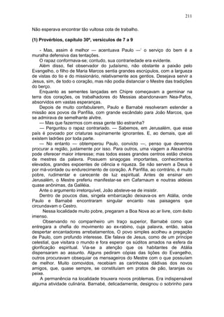 211

Não esperava encontrar tão vultosa cota de trabalho.

(1) Provérbios, capítulo 30º, versículos de 7 a 9

    - Mas, assim é melhor — acentuava Paulo —‘ o serviço do bem é a
muralha defensiva das tentações.
    O rapaz conformava-se; contudo, sua contrariedade era evidente.
    Além disso, fiel observador do judaísmo, não obstante a paixão pelo
Evangelho, o filho de Maria Marcos sentia grandes escrúpulos, com a largueza
de vistas do tio e do missionário, relativamente aos gentios. Desejava servir a
Jesus, sim, de todo o coração, mas não podia distanciar o Mestre das tradições
do berço.
    Enquanto as sementes lançadas em Chipre começavam a germinar na
terra dos corações, os trabalhadores do Messias abandonavam Nea-Pafos,
absorvidos em vastas esperanças.
    Depois de muito confabularem, Paulo e Barnabé resolveram estender a
missão aos povos da Panfília, com grande escândalo para João Marcos, que
se admirava de semelhante alvitre.
    — Mas que fazermos com essa gente tão estranha?
    — Perguntou o rapaz contrariado. — Sabemos, em Jerusalém, que esse
país é povoado por criaturas supinamente ignorantes. E, ao demais, que ali
existem ladrões por toda parte.
    — No entanto — obtemperou Paulo, convicto —, penso que devemos
procurar a região, justamente por isso. Para outros, uma viagem a Alexandria
pode oferecer maior interesse; mas todos esses grandes centros estão cheios
de mestres da palavra. Possuem sinagogas importantes, conhecimentos
elevados, grandes expoentes de ciência e riqueza. Se não servem a Deus é
por má-vontade ou endurecimento de coração. A Panfília, ao contrário, é muito
pobre, rudimentar e carecente de luz espiritual. Antes de ensinar em
Jerusalém, o Mestre preferiu manifestar-se em Cafarnaum e noutras aldeias
quase anônimas, da Galiléia.
    Ante o argumento irretorquível, João absteve-se de insistir.
    Dentro de poucos dias, singela embarcação deixava-os em Atália, onde
Paulo e Barnabé encontraram singular encanto nas paisagens que
circundavam o Cestro.
       Nessa localidade muito pobre, pregaram a Boa Nova ao ar livre, com êxito
imenso.
       Observando no companheiro um traço superior, Barnabé como que
entregara a chefia do movimento ao ex-rabino, cuja palavra, então, sabia
despertar encantadores arrebatamentos, O povo simples acolheu a pregação
de Paulo, com profundo interesse. Ele falava de Jesus, como de um príncipe
celestial, que visitara o mundo e fora esperar os súditos amados na esfera da
glorificação espiritual. Via-se a atenção que os habitantes de Atália
dispensaram ao assunto. Alguns pediram cópias das lições do Evangelho,
outros procuravam obsequiar os mensageiros do Mestre com o que possuíam
de melhor. Muito comovidos, recebiam as carinhosas dádivas dos novos
amigos, que, quase sempre, se constituíam em pratos de pão, laranjas ou
peixe.
    A permanência na localidade trouxera novos problemas. Era indispensável
alguma atividade culinária. Barnabé, delicadamente, designou o sobrinho para
 