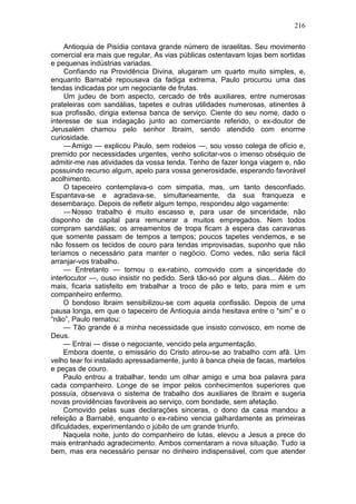 216

     Antioquia de Pisídia contava grande número de israelitas. Seu movimento
comercial era mais que regular, As vias públicas ostentavam lojas bem sortidas
e pequenas indústrias variadas.
     Confiando na Providência Divina, alugaram um quarto muito simples, e,
enquanto Barnabé repousava da fadiga extrema, Paulo procurou uma das
tendas indicadas por um negociante de frutas.
     Um judeu de bom aspecto, cercado de três auxiliares, entre numerosas
prateleiras com sandálias, tapetes e outras utilidades numerosas, atinentes à
sua profissão, dirigia extensa banca de serviço. Ciente do seu nome, dado o
interesse de sua indagação junto ao comerciante referido, o ex-doutor de
Jerusalém chamou pelo senhor Ibraim, sendo atendido com enorme
curiosidade.
     — Amigo — explicou Paulo, sem rodeios —, sou vosso colega de ofício e,
premido por necessidades urgentes, venho solicitar-vos o imenso obséquio de
admitir-me nas atividades da vossa tenda. Tenho de fazer longa viagem e, não
possuindo recurso algum, apelo para vossa generosidade, esperando favorável
acolhimento.
     O tapeceiro contemplava-o com simpatia, mas, um tanto desconfiado.
Espantava-se e agradava-se, simultaneamente, da sua franqueza e
desembaraço. Depois de refletir algum tempo, respondeu algo vagamente:
     — Nosso trabalho é muito escasso e, para usar de sinceridade, não
disponho de capital para remunerar a muitos empregados. Nem todos
compram sandálias; os arreamentos de tropa ficam à espera das caravanas
que somente passam de tempos a tempos; poucos tapetes vendemos, e se
não fossem os tecidos de couro para tendas improvisadas, suponho que não
teríamos o necessário para manter o negócio. Como vedes, não seria fácil
arranjar-vos trabalho.
     — Entretanto — tornou o ex-rabino, comovido com a sinceridade do
interlocutor —, ouso insistir no pedido. Será tão-só por alguns dias... Além do
mais, ficaria satisfeito em trabalhar a troco de pão e teto, para mim e um
companheiro enfermo.
     O bondoso Ibraim sensibilizou-se com aquela confissão. Depois de uma
pausa longa, em que o tapeceiro de Antioquia ainda hesitava entre o “sim” e o
“não”, Paulo rematou:
     — Tão grande é a minha necessidade que insisto convosco, em nome de
Deus.
     — Entrai — disse o negociante, vencido pela argumentação.
     Embora doente, o emissário do Cristo atirou-se ao trabalho com afã. Um
velho tear foi instalado apressadamente, junto à banca cheia de facas, martelos
e peças de couro.
     Paulo entrou a trabalhar, tendo um olhar amigo e uma boa palavra para
cada companheiro. Longe de se impor pelos conhecimentos superiores que
possuía, observava o sistema de trabalho dos auxiliares de Ibraim e sugeria
novas providências favoráveis ao serviço, com bondade, sem afetação.
     Comovido pelas suas declarações sinceras, o dono da casa mandou a
refeição a Barnabé, enquanto o ex-rabino vencia galhardamente as primeiras
dificuldades, experimentando o júbilo de um grande triunfo.
     Naquela noite, junto do companheiro de lutas, elevou a Jesus a prece do
mais entranhado agradecimento. Ambos comentaram a nova situação. Tudo ia
bem, mas era necessário pensar no dinheiro indispensável, com que atender
 