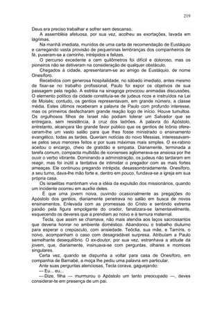 219

Deus era preciso trabalhar e sofrer sem descanso.
     A assembléia afetuosa, por sua vez, acolheu as exortações, lavada em
lágrimas.
     Na manhã imediata, munidos de uma carta de recomendação de Eustáquio
e carregando vasta provisão de pequeninas lembranças dos companheiros de
fé, puseram-se a caminho, intrépidos e felizes.
     O percurso excedente a cem quilômetros foi difícil e doloroso, mas os
pioneiros não se detiveram na consideração de qualquer obstáculo.
     Chegados à cidade, apresentaram-se ao amigo de Eustáquio, de nome
Onesíforo.
     Recebidos com generosa hospitalidade, no sábado imediato, antes mesmo
de fixar-se no trabalho profissional, Paulo foi expor os objetivos de sua
passagem pela região. A estréia na sinagoga provocou animadas discussões,
O elemento político da cidade constituía-se de judeus ricos e instruídos na Lei
de Moisés; contudo, os gentios representavam, em grande número, a classe
média. Estes últimos receberam a palavra de Paulo com profundo interesse,
mas os primeiros desfecharam grande reação logo de início. Houve tumultos.
Os orgulhosos filhos de Israel não podiam tolerar um Salvador que se
entregara, sem resistência, à cruz dos ladrões. A palavra do Apóstolo,
entretanto, alcançara tão grande favor público que os gentios de Icônio ofere-
ceram-lhe um vasto salão para que lhes fosse ministrado o ensinamento
evangélico, todas as tardes. Queriam notícias do novo Messias, interessavam-
se pelos seus menores feitos e por suas máximas mais simples. O ex-rabino
aceitou o encargo, cheio de gratidão e simpatia. Diariamente, terminada a
tarefa comum, compacta multidão de iconienses aglomerava-se ansiosa por lhe
ouvir o verbo vibrante. Dominando a administração, os judeus não tardaram em
reagir, mas foi inútil a tentativa de intimidar o pregador com as mais fortes
ameaças. Ele continuou pregando intrépida, desassombradamente. Onesíforo,
a seu turno, dava-lhe mão forte e, dentro em pouco, fundava-se a igreja em sua
própria casa.
     Os israelitas mantinham viva a idéia da expulsão dos missionários, quando
um incidente ocorreu em auxílio deles.
      É que uma jovem noiva, ouvindo ocasionalmente as pregações do
Apóstolo dos gentios, diariamente penetrava no salão em busca de novos
ensinamentos. Enlevada com as promessas do Cristo e sentindo extrema
paixão pela figura empolgante do orador, fanatizara-se lamentavelmente,
esquecendo os deveres que a prendiam ao noivo e à ternura maternal.
      Tecla, que assim se chamava, não mais atendia aos laços sacrossantos
que deveria honrar no ambiente doméstico. Abandonou o trabalho diuturno
para esperar o crepúsculo, com ansiedade. Teóclia, sua mãe, e Tamíris, o
noivo, acompanham o caso com desagradável surpresa. Atribuíam a Paulo
semelhante desequilíbrio. O ex-doutor, por sua vez, estranhava a atitude da
jovem, que, diariamente, insinuava-se com perguntas, olhares e momices
singulares.
    Certa vez, quando se dispunha a voltar para casa de Onesíforo, em
companhia de Barnabé, a moça lhe pediu uma palavra em particular.
    Ante suas perguntas atenciosas, Tecla corava, gaguejando:
    — Eu... eu...
    — Dize, filha — murmurou o Apóstolo um tanto preocupado —, deves
considerar-te em presença de um pai.
 