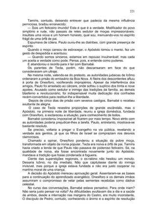 221

    Tamíris, contudo, deixando entrever que padecia da mesma influência
perniciosa, bradou enraivecido:
    — Sois um feiticeiro imundo! Esta é que é a verdade. Mistificador do povo
simplório e rude, não passais de reles sedutor de moças impressionáveis.
Insultais uma viúva e um homem honesto, qual sou, insinuando-vos no espírito
frágil de uma órfã de pai.
    Espumava de cólera. Paulo ouviu-lhe as diatribes, com grande presença de
espírito.
    Quando o moço cansou de esbravejar, o Apóstolo tomou o manto, fez um
gesto de despedida e acentuou:
    — Quando somos sinceros, estamos em repouso invulnerável; mas cada
um aceita a verdade como pode. Pensa, pois, e entende como puderes.
    E abandonou o recinto para ir ter com Barnabé.
    Os parentes de Tecla, porém, não descansaram em face do que
consideravam um ultraje.
    Na mesma noite, valendo-se do pretexto, as autoridades judaicas de Icômo
ordenaram a prisão do emissário da Boa Nova. A fileira dos descontentes afluiu
à porta de Onesíforo, vociferando impropérios. Apesar da interferência dos
amigos, Paulo foi arrastado ao cárcere, onde sofreu o suplício dos trinta e nove
açoites. Acusado como sedutor e inimigo das tradições da família, ao demais
blasfemo e revolucionário, foi indispensável muita dedicação dos confrades
recém-convertidos para restituir-lhe a liberdade.
     Depois de cinco dias de prisão com severos castigos, Barnabé o recebeu
exultante de alegria.
     O caso de Tecla revestira proporções de grande escândalo, mas o
Apóstolo, na primeira noite de liberdade, reuniu a igreja doméstica, fundada
com Onesíforo, e esclareceu a situação, para conhecimento de todos.
    Barnabé considerou impossível ali ficarem por mais tempo. Novo atrito com
as autoridades poderia prejudicar-lhes a tarefa. Paulo, entretanto, mostrava-se
bastante resoluto.
    Se preciso, voltaria a pregar o Evangelho na via pública, revelando a
verdade aos gentios, já que os filhos de Israel se compraziam nos desvios
clamorosos.
    Chamado a opinar, Onesíforo ponderou a situação da pobre moça,
transformada em objeto da ironia popular. Tecla era noiva e órfã de pai. Tamíris
havia criado a lenda de que Paulo não passava de poderoso feiticeiro. Se, na
qualidade de noiva, ela fosse encontrada novamente junto do Apóstolo,
mandava a tradição que fosse condenada à fogueira.
    Ciente das superstições regionais, o ex-rabino não hesitou um minuto.
Deixaria Icônio, no dia imediato. Não que capitulasse diante do inimigo
invisível, mas porque a igreja estava fundada e não era justo cooperar no
martírio moral de uma criança.
    A decisão do Apóstolo mereceu aprovação geral. Assentaram-se as bases
para a continuação do aprendizado evangélico. Onesiforo e os demais irmãos
assumiram o compromisso de velar pelas sementes recebidas como dádiva
celestial.
    No curso das conversações, Barnabé estava pensativo. Para onde iriam?
Não seria justo pensar na volta? As dificuldades avultavam dia a dia e a saúde
de ambos, desde a internação nas margens do Cestro, era muito inconstante,
O discípulo de Pedro, contudo, conhecendo o ânimo e o espírito de resolução
 