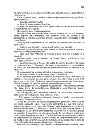 222

do companheiro, esperou pacientemente que o assunto aflorasse espontânea e
naturalmente.
    Em socorro dos seus cuidados, um dos amigos presentes interrogou Paulo
com vivacidade.
    — Quando pretendem partir?
    — Amanhã — respondeu o Apóstolo.
    — Mas, não será melhor repousar alguns dias? Tendes as mãos inchadas
e o rosto ferido pelos açoites.
    O ex-doutor sorriu e falou prazenteiro:
    O serviço é de Jesus e não nosso. Se cuidarmos muito de nós mesmos,
nesse capítulo de sofrimentos, não daremos conta do recado; e se
paralisarmos a marcha nos lances difíceis, ficaremos com os tropeços e não
com o Cristo.
    Seus argumentos pitorescos e concludentes espalhavam uma atmosfera de
bom-humor.
    — Voltareis a Antioquia? — perguntou Onesíforo com atenção.
    Barnabé aguçou os ouvidos para conhecer detalhadamente a resposta,
enquanto o companheiro retrucava:
    — Certo que não: Antioquia já recebeu a Boa Nova da redenção. E a
Licaônia?
    Olhando agora para o ex-levita de Chipre, como a solicitar a sua
aprovação, acentuava:
    — Marcharemos para a frente. Não estás de acordo, Barnabé? Os povos
da região precisam do Evangelho. Se estamos tão satisfeitos com as notícias
do Cristo, por que negá-las aos que necessitam do batismo da verdade e da
nova fé?...
    O companheiro fez um sinal afirmativo e concordou, resignado:
    — Sem dúvida. Iremos para a frente; Jesus nos auxiliará.
    E os presentes passaram a comentar a posição de Listra, bem como os
costumes interessantes da sua gente simples. Onesíforo tinha lá uma irmã
viúva, por nome Lóide. Daria uma carta de recomendação aos missionários.
Seriam hóspedes de sua irmã, durante o tempo que precisassem.
    Os dois pregoeiros do Evangelho rejubilaram-se. Principalmente Barnabé
não cabia em si de contentamento, afastando a idéia triste de ficarem
completamente isolados.
    No dia seguinte, sob comovidos adeuses, os missionários tomavam a
estrada que os conduziria ao novo campo de lutas.
      Após viagem penosíssima, chegaram à pequena cidade, num crepúsculo
pardacento. Estavam exaustos.
    A irmã de Onesíforo, no entanto, foi pródiga em gentilezas. Velha viúva de
um grego abastado, Lóide morava em companhia de sua filha Eunice,
igualmente viúva, e de seu neto Timóteo, cuja inteligência e generosos
sentimentos de menino constituíam o maior encanto das duas senhoras. Os
mensageiros da Boa Nova foram recebidos nesse lar com inequívocas provas
de simpatia. O inexcedível carinho dessa família foi um bálsamo confortador
para ambos. Conforme seu hábito, Paulo referiu-se na primeira oportunidade
ao desejo imenso de trabalhar, durante o tempo de sua permanência em Listra,
de modo a não se tornar passível de maledicência ou crítica, mas a dona da
casa opôs-se terminantemente. Seriam seus hóspedes.
    Bastava a recomendação de Onesíforo para que ficassem tranqüilos. Além
 