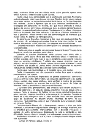 223

disso, explicava: Listra era uma cidade muito pobre, possuia apenas duas
tendas humildes, onde nunca se faziam tapetes.
     Paulo estava muito sensibilizado com o acolhimento carinhoso. Na mesma
noite da chegada, observou a ternura com que Timóteo, tendo pouco mais de
treze anos, tomava os pergaminhos da Lei de Moisés e os Escritos Sagrados
dos Profetas. Deixou o Apóstolo que as duas senhoras comentassem as
revelações em companhia do mesmo, até que fosse chamado a intervir.
Quando tal se deu, aproveitou o ensejo para fazer a primeira apresentação do
Cristo ao coração enlevado dos ouvintes. Tão logo começou a falar, observou a
profunda impressão das duas mulheres, cujos olhos brilhavam enternecidos;
mas o pequeno Timóteo ouvia-o com tais demonstrações de interesse que,
muitas vezes, lhe acariciou a fronte pensativa.
     Os parentes de Onesíforo receberam a Boa Nova com júbilos infinitos. No
dia imediato não se falou de outra coisa. O rapaz fazia interrogações de toda
espécie. O Apóstolo, porém, atendia-o com alegria e interesse fraternais.
      Durante três dias os missionários entregaram-se a caridoso descanso das
energias físicas.
      Paulo aproveitou a ocasião para conversar largamente com Timóteo, junto
do grande curral onde as cabras se recolhiam.
     Somente no sábado, procuraram tomar contacto mais íntimo com a
população. Listra estava cheia das mais estranhas lendas e crendices. As
famílias judaicas eram muito raras e o povo simplório aceitava como verdades
todos os símbolos mitológicos. A cidade não possuia sinagoga, mas um
pequeno templo consagrado a Júpiter, que os camponeses aceitavam como o
pai absoluto dos deuses do Olimpo. Havia um culto organizado. As reuniões
efetuavam-se periodicamente, os sacrifícios eram numerosos.
     Numa praça nua movimentava-se. O mercado parco, pela manhã.
     Paulo compreendeu que não encontraria melhor local para o primeiro
contacto direto com o povo.
     De cima de uma tribuna improvisada de pedras superpostaS, começou a
pregação em voz forte e comovedora. Os populares aglomeraram-se de súbito.
Alguns surgiam das casas pacíficas, para verificar o motivo do compacto
ajuntamento. Ninguém se lembrou das aquisições de carne, de frutas, de
verduras. Todos queriam ouvir o desconhecido forasteiro.
     O Apóstolo falou, primeiramente, das profecias que haviam anunciado a
vinda do Nazareno e, em seguida. passou a relatar os feitos de Jesus entre os
homens. Pintou a paisagem da Galiléia com as cores mais brilhantes do seu
génio descritivo, falou da humildade e da abnegação do Messias. Quando se
referia às curas prodigiosas que o Cristo realizara, notou que um pequeno
grupo de assistentes lhe dirigiam chufas. Inflamado de fervor na sua
parenética, Paulo recordou o dia em que vira Estevão curar uma jovem muda,
em nome do Senhor.
     Crente de que o Mestre não o desampararia, passeou o olhar pela turba
numerosa. A distância de alguns metros enxergou um mendigo miserável, que
se arrastava penosamente. Impressionado com o discurso evangélico, o
aleijado de Listra aproximou-se. bracejando no solo e, sentando-se com
dificuldade, fixou os olhos no pregador que o observava sumamente comovido.
     Renovando os valores da sua fé, Paulo contemplou-o com energia e falou
com autoridade:
     — Amigo, em nome de Jesus, levanta-te!
 