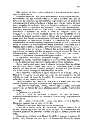 225

     Não obstante tal êxito, crescia igualmente a animosidade de uns tantos,
contra a nova doutrina.
     Os poucos judeus de Listra deliberaram consultar as autoridades de Icônio,
relativamente aos dois desconhecidos. E foi isso o bastante para que se
turvassem os horizontes. Os comissionários regressaram com um acervo de
notícias ingratas. O caso de Tecla era pintado a cores negras. Paulo e Barnabé
eram acusados de blasfemos, feiticeiros, ladrões e sedutores de mulheres
honestas. Paulo, principalmente, era apresentado como revolucionário temível,
O assunto, em Listra, foi discutido “intra muros”, Os administradores da cidade
convidaram o sacerdote de Júpiter a entrar na campanha contra os
embusteiros e, com a mesma facilidade com que haviam acreditado na sua
condição de deuses, passaram todos a atribuir aos pregadores as maiores
perversões. Combinaram-se providências criminosas. Desde a chegada dos
dois desconhecidos, que falavam em nome de um novo profeta, Listra vivia
sobressaltada por idéias diferentes. Era preciso coibir os abusos. A palavra de
Paulo era audaciosa e requeria corretivo eficaz. Finalmente, deliberaram que o
fogoso pregador fosse apedrejado na primeira ocasião que falasse em público.
     Ignorando o que se tramava, o Apóstolo dos gentios, deixando Barnabé
acamado por excesso de trabalho, fez-se acompanhar do pequeno Timóteo, no
sábado imediato, ao entardecer, foi até à praça pública onde, mais uma vez,
anunciou as verdades e promessas do Evangelho do Reino.
     O logradouro apresentava movimento invulgar. O pregador notou a
presença de muitas fisionomias suspeitas e absolutamente desconhecidas.
Todos lhe acompanhavam os mínimos gestos com evidente curiosidade.
     Com a máxima serenidade, subiu à tribuna e começou a falar das glórias
eternas que o Senhor Jesus havia trazido à Humanidade sofredora. No
entanto, mal havia iniciado o sermão evangélico, quando, aos gritos furiosos
dos mais exaltados, começaram a chover pedras em barda.
     Paulo recordou subitamente a figura inesquecível de Estevão. Certo, o
Mestre lhe reservara o mesmo gênero de morte, para que se redimisse do mal
infligido ao mártir da igreja de Jerusalém. Os pequenos e duros granizos
caíam-lhe nos pés, no peito, na fronte.
     Sentiu o sangue a escorrer-lhe da cabeça ferida e ajoelhou-se, sem uma
queixa, rogando a Jesus que o fortalecesse no angustioso transe.
       Nos primeiros momentos, Timóteo, aterrado, pôs-se a gritar, suplicando
socorro; mas um homem de braços atléticos aproxima-se cauto e murmura-lhe
no ouvido:
     — Cala-te se queres ser útil!...
     — És tu, Gaio? — exclamou o pequeno de olhos lacrimosos,
experimentando certo conforto em reconhecer um rosto amigo no pandemônio
em que se via.
     — Sim — disse o outro baixinho —, aqui estou para socorrer o Apóstolo.
Não posso esquecer que ele curou minha mãe.
     E olhando o movimento da turba criminosa, acrescentou:
     — Não temos tempo a perder. Não tardará que o levem ao monturo. Se tal
se der, procura seguir-nos com um pouco de água. Se o missionário não
sucumbir, prestarás os primeiros socorros, até que eu consiga prevenir tua
mãe!...
     Separaram-se imediatamente. Ralado de aflição, o rapaz viu o pregador de
joelhos, olhos fitos no céu, num transporte inesquecível. Filetes de sangue
 