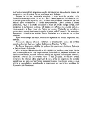 227

instruções necessárias à igreja nascente, transpuseram as portas da cidade ao
amanhecer, em direção a Derbe, que ficava algo distante.
    Depois de penosa caminhada, atingiram o novo setor de trabalho, onde
haveriam de estagiar mais de um ano. Embora entregues ao trabalho manual,
com que ganhavam o pão da vida, os dois companheiros precisaram de seis
meses para restabelecer a saúde comprometida. Como tecelão e oleiro
anônimos, Paulo e Barnabé deixaram-se ficar em Derbe longo tempo, sem
despertar a curiosidade pública. Só depois de refeitos dos abalos sofridos,
recomeçaram a Boa Nova do Reino de Jesus. Visitando os arredores,
provocaram grande interesse da gente simples, pelo Evangelho da redenção.
Pequenas comunidades cristãs foram fundadas em ambiente de muitas
alegrias.
    Após muito tempo de labor, resolveram regressar ao núcleo original do seu
esforço.
    Vencendo etapas difíceis, visitaram e encorajaram todos os irmãos
escalonados nas diversas regiões da Licaônia, Pisídia e Panfília.
    De Perge desceram a Atália, de onde embarcaram com destino a Selêucia
e dali ganharam Antioquia.
    Ambos haviam experimentado a dificuldade dos serviços mais rudes. Muita
vez se viram perplexos com os problemas intrincados da empresa: em troca da
dedicação fraternal, haviam recebido remoques, açoites e acusações pérfidas;
contudo, através do abatimento físico e dos gilvazes, irradiavam ondas
invisíveis de intenso júbilo espiritual. Ë que, entre os espinhos da estrada
escabrosa, os dois companheiros desassombrados mantinham ereta a cruz
divina e consoladora, espalhando a mancheias as sementes benditas do
Evangelho de Redenção.
 