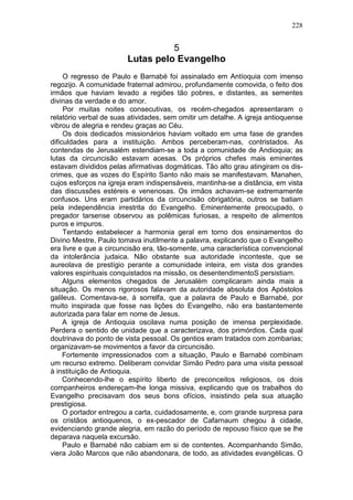 228


                                  5
                        Lutas pelo Evangelho
     O regresso de Paulo e Barnabé foi assinalado em Antíoquia com imenso
regozijo. A comunidade fraternal admirou, profundamente comovida, o feito dos
irmãos que haviam levado a regiões tão pobres, e distantes, as sementes
divinas da verdade e do amor.
     Por muitas noites consecutivas, os recém-chegados apresentaram o
relatório verbal de suas atividades, sem omitir um detalhe. A igreja antioquense
vibrou de alegria e rendeu graças ao Céu.
     Os dois dedicados missionários haviam voltado em uma fase de grandes
dificuldades para a instituição. Ambos perceberam-nas, contristados. As
contendas de Jerusalém estendiam-se a toda a comunidade de Andioquia; as
lutas da circuncisão estavam acesas. Os próprios chefes mais eminentes
estavam divididos pelas afirmativas dogmáticas. Tão alto grau atingiram os dis-
crimes, que as vozes do Espírito Santo não mais se manifestavam. Manahen,
cujos esforços na igreja eram indispensáveis, mantinha-se a distância, em vista
das discussões estéreis e venenosas. Os irmãos achavam-se extremamente
confusos. Uns eram partidários da circuncisão obrigatória, outros se batiam
pela independência irrestrita do Evangelho. Eminentemente preocupado, o
pregador tarsense observou as polêmicas furiosas, a respeito de alimentos
puros e impuros.
     Tentando estabelecer a harmonia geral em torno dos ensinamentos do
Divino Mestre, Paulo tomava inutilmente a palavra, explicando que o Evangelho
era livre e que a circuncisão era, tão-somente, uma característica convencional
da intolerância judaica. Não obstante sua autoridade inconteste, que se
aureolava de prestígio perante a comunidade inteira, em vista dos grandes
valores espirituais conquistados na missão, os desentendimentoS persistiam.
     Alguns elementos chegados de Jerusalém complicaram ainda mais a
situação. Os menos rigorosos falavam da autoridade absoluta dos Apóstolos
galileus. Comentava-se, à sorrelfa, que a palavra de Paulo e Barnabé, por
muito inspirada que fosse nas lições do Evangelho, não era bastantemente
autorizada para falar em nome de Jesus.
     A igreja de Antioquia oscilava numa posição de imensa perplexidade.
Perdera o sentido de unidade que a caracterizava, dos primórdios. Cada qual
doutrinava do ponto de vista pessoal. Os gentios eram tratados com zombarias;
organizavam-se movimentos a favor da circuncisão.
     Fortemente impressionados com a situação, Paulo e Barnabé combinam
um recurso extremo. Deliberam convidar Simão Pedro para uma visita pessoal
à instituição de Antioquia.
     Conhecendo-lhe o espírito liberto de preconceitos religiosos, os dois
companheiros endereçam-lhe longa missiva, explicando que os trabalhos do
Evangelho precisavam dos seus bons ofícios, insistindo pela sua atuação
prestigiosa.
     O portador entregou a carta, cuidadosamente, e, com grande surpresa para
os cristãos antioquenos, o ex-pescador de Cafarnaum chegou à cidade,
evidenciando grande alegria, em razão do período de repouso físico que se lhe
deparava naquela excursão.
     Paulo e Barnabé não cabiam em si de contentes. Acompanhando Simão,
viera João Marcos que não abandonara, de todo, as atividades evangélicas. O
 