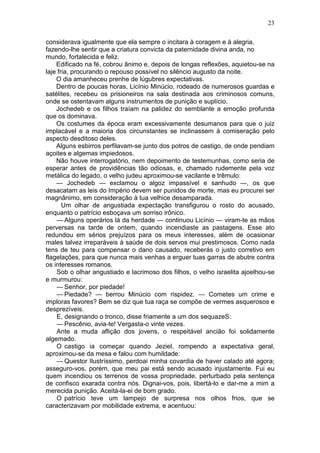 23

considerava igualmente que ela sempre o incitara à coragem e à alegria,
fazendo-lhe sentir que a criatura convicta da paternidade divina anda, no
mundo, fortalecida e feliz.
    Edificado na fé, cobrou ânimo e, depois de longas reflexões, aquietou-se na
laje fria, procurando o repouso possível no silêncio augusto da noite.
    O dia amanheceu prenhe de lúgubres expectativas.
    Dentro de poucas horas, Licínio Minúcio, rodeado de numerosos guardas e
satélites, recebeu os prisioneiros na sala destinada aos criminosos comuns,
onde se ostentavam alguns instrumentos de punição e suplício.
    Jochedeb e os filhos traíam na palidez do semblante a emoção profunda
que os dominava.
    Os costumes da época eram excessivamente desumanos para que o juiz
implacável e a maioria dos circunstantes se inclinassem à comiseração pelo
aspecto desditoso deles.
    Alguns esbirros perfilavam-se junto dos potros de castigo, de onde pendiam
açoites e algemas impiedosos.
    Não houve interrogatório, nem depoimento de testemunhas, como seria de
esperar antes de providências tão odiosas, e, chamado rudemente pela voz
metálica do legado, o velho judeu aproximou-se vacilante e trêmulo:
    — Jochedeb — exclamou o algoz impassível e sanhudo —, os que
desacatam as leis do Império devem ser punidos de morte, mas eu procurei ser
magnânimo, em consideração à tua velhice desamparada.
       Um olhar de angustiada expectação transfigurou o rosto do acusado,
enquanto o patrício esboçava um sorriso irônico.
    — Alguns operários lá da herdade — continuou Licínio — viram-te as mãos
perversas na tarde de ontem, quando incendiaste as pastagens. Esse ato
redundou em sérios prejuízos para os meus interesses, além de ocasionar
males talvez irreparáveis à saúde de dois servos mui prestimosos. Como nada
tens de teu para compensar o dano causado, receberás o justo corretivo em
flagelações, para que nunca mais venhas a erguer tuas garras de abutre contra
os interesses romanos.
    Sob o olhar angustiado e lacrimoso dos filhos, o velho israelita ajoelhou-se
e murmurou:
    — Senhor, por piedade!
    — Piedade? — berrou Minúcio com rispidez. — Cometes um crime e
imploras favores? Bem se diz que tua raça se compõe de vermes asquerosos e
desprezíveis.
    E, designando o tronco, disse friamente a um dos sequazeS:
    — Pescênio, avia-te! Vergasta-o vinte vezes.
    Ante a muda aflição dos jovens, o respeitável ancião foi solidamente
algemado.
    O castigo ia começar quando Jeziel, rompendo a expectativa geral,
aproximou-se da mesa e falou com humildade:
    — Questor Ilustríssimo, perdoai minha covardia de haver calado até agora;
asseguro-vos, porém, que meu pai está sendo acusado injustamente. Fui eu
quem incendiou os terrenos de vossa propriedade, perturbado pela sentença
de confisco exarada contra nós. Dignai-vos, pois, libertá-lo e dar-me a mim a
merecida punição. Aceitá-la-ei de bom grado.
    O patrício teve um lampejo de surpresa nos olhos frios, que se
caracterizavam por mobilidade extrema, e acentuou:
 