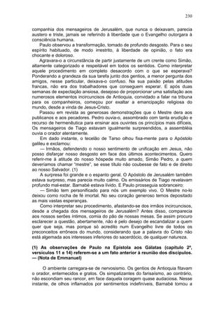 230

companhia dos mensageiros de Jerusalém, que nunca o deixavam, parecia
austero e triste, jamais se referindo à liberdade que o Evangelho outorgara à
consciência humana.
    Paulo observou a transformação, tomado de profundo desgosto. Para o seu
espírito habituado, de modo irrestrito, à liberdade de opinião, o fato era
chocante e doloroso.
    Agravara-o a circunstância de partir justamente de um crente como Simão,
altamente categorizado e respeitável em todos os sentidos. Como interpretar
aquele procedimento em completo desacordo com o que se esperava?
Ponderando a grandeza da sua tarefa junto dos gentios, a menor pergunta dos
amigos, nesse particular, deixava-o confuso. Na sua paixão pelas atitudes
francas, não era dos trabalhadores que conseguem esperar. E após duas
semanas de expectação ansiosa, desejoso de proporcionar uma satisfação aos
numerosos elementos incircuncisos de Antioquia, convidado a falar na tribuna
para os companheiros, começou por exaltar a emancipação religiosa do
mundo, desde a vinda de Jesus-Cristo.
    Passou em revista as generosas demonstrações que o Mestre dera aos
publicanos e aos pecadores. Pedro ouvia-o, assombrado com tanta erudição e
recurso de hermenêutica para ensinar aos ouvintes os princípios mais difíceis,
Os mensageiros de Tiago estavam igualmente surpreendidos, a assembléia
ouvia o orador atentamente.
     Em dado instante, o tecelão de Tarso olhou fixa-mente para o Apóstolo
galileu e exclamou:
     — Irmãos, defendendo o nosso sentimento de unificação em Jesus, não
posso disfarçar nosso desgosto em face dos últimos acontecimentos. Quero
referir-me à atitude do nosso hóspede muito amado, Simão Pedro, a quem
deveríamos chamar “mestre”, se esse título não coubesse de fato e de direito
ao nosso Salvador. (1)
     A surpresa foi grande e o espanto geral. O Apóstolo de Jerusalém tambêm
estava surpreso, mas parecia muito calmo. Os emissários de Tiago revelavam
profundo mal-estar. Barnabé estava lívido. E Paulo prosseguia sobranceiro:
     — Simão tem personificado para nós um exemplo vivo. O Mestre no-lo
deixou como rocha de fé imortal. No seu coração generoso temos depositado
as mais vastas esperanças.
     Como interpretar seu procedimento, afastando-se dos irmãos incircuncisos,
desde a chegada dos mensageiros de Jerusalém? Antes disso, comparecia
aos nossos serões íntimos, comia do pão de nossas mesas. Se assim procuro
esclarecer a questão, abertamente, não é pelo desejo de escandalizar a quem
quer que seja, mas porque só acredito num Evangelho livre de todos os
preconceitos errôneos do mundo, considerando que a palavra do Cristo não
está algemada aos interesses inferiores do sacerdócio, de qualquer natureza.

(1) As observações de Paulo na Epístola aos Gálatas (capítulo 2º,
versículos 11 e 14) referem-se a um fato anterior à reunião dos discípulos.
— (Nota de Emmanuel)

     O ambiente carregara-se de nervosismo. Os gentios de Antioquia fitavam
o orador, enternecidos e gratos. Os simpatizantes do farisaísmo, ao contrário,
não escondiam seu rancor, em face daquela coragem quase audaciosa. Nesse
instante, de olhos inflamados por sentimentos indefiníveis, Barnabé tomou a
 