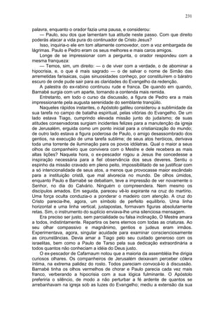 231

palavra, enquanto o orador fazia uma pausa, e considerou:
     — Paulo, sou dos que lamentam tua atitude neste passo. Com que direito
poderás atacar a vida pura do continuador de Cristo Jesus?
     Isso, inquiria-o ele em tom altamente comovedor, com a voz embargada de
lágrimas. Paulo e Pedro eram os seus melhores e mais caros amigos.
     Longe de se impressionar com a pergunta, o orador respondeu com a
mesma franqueza:
     — Temos, sim, um direito: — o de viver com a verdade, o de abominar a
hipocrisia, e, o que é mais sagrado — o de salvar o nome de Simão das
arremetidas farisaicas, cujas sinuosidades conheço, por constituírem o báratro
escuro de onde pude sair para as claridades do Evangelho da redenção.
     A palestra do ex-rabino continuou rude e franca. De quando em quando,
Barnabé surgia com um aparte, tornando a contenda mais remida.
     Entretanto, em todo o curso da discussão, a figura de Pedro era a mais
impressionante pela augusta serenidade do semblante tranqüilo.
     Naqueles rápidos instantes, o Apóstolo galileu considerou a sublimidade da
sua tarefa no campo de batalha espiritual, pelas vitórias do Evangelho. De um
lado estava Tiago, cumprindo elevada missão junto do judaísmo; de suas
atitudes conservadoras surgiam incidentes felizes para a manutenção da igreja
de Jerusalém, erguida como um ponto inicial para a cristianização do mundo;
de outro lado estava a figura poderosa de Paulo, o amigo desassombrado dos
gentios, na execução de uma tarefa sublime; de seus atos heróicos, derivava
toda uma torrente de iluminação para os povos idólatras. Qual o maior a seus
olhos de companheiro que convivera com o Mestre e dele recebera as mais
altas lições? Naquela hora, o ex-pescador rogou a Jesus lhe concedesse a
inspiração necessária para a fiel observância dos seus deveres. Sentiu o
espinho da missão cravado em pleno peito, impossibilitado de se justificar com
a só intencionalidade de seus atos, a menos que provocasse maior escândalo
para a instituição cristã, que mal alvorecia no mundo. De olhos úmidos,
enquanto Paulo e Barnabé se debatiam, teve a impressão de ver novamente o
Senhor, no dia do Calvário. Ninguém o compreendera. Nem mesmo os
discípulos amados. Em seguida, pareceu vê-lo expirante na cruz do martírio.
Uma força oculta conduzia-o a ponderar o madeiro com atenção. A cruz do
Cristo parecia-lhe, agora, um símbolo de perfeito equilíbrio. Uma linha
horizontal e uma linha vertical, justapostas, formavam figuras absolutamente
retas. Sim, o instrumento do suplício enviava-lhe uma silenciosa mensagem.
     Era preciso ser justo, sem parcialidade ou falsa inclinação, O Mestre amara
a todos, indistintamente. Repartira os bens eternos com todas as criaturas. Ao
seu olhar compassivo e magnânimo, gentios e judeus eram irmãos.
Experimentava, agora, singular acuidade para examinar conscienciosamente
as circunstâncias. Devia amar a Tiago pelo seu cuidado generoso com os
israelitas, bem como a Paulo de Tarso pela sua dedicação extraordinária a
todos quantos não conheciam a idéia do Deus justo.
     O ex-pescador de Cafarnaum notou que a maioria da assembléia lhe dirigia
curiosos olhares. Os companheiros de Jerusalém deixavam perceber cólera
íntima, na extrema palidez do rosto. Todos pareciam convocá-lo à discussão.
Barnabé tinha os olhos vermelhos de chorar e Paulo parecia cada vez mais
franco, verberando a hipocrisia com a sua lógica fulminante. O Apóstolo
preferiria o silêncio, de modo a não perturbar a fé ardente de quantos se
arrebanhavam na igreja sob as luzes do Evangelho; mediu a extensão da sua
 