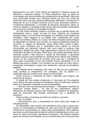 236

figurava-se-lhe um crime. Tinha ímpetos de regressar a Antioquia, acusar de
hipócritas e “sepulcros caiados” os irmãos judaizantes. Mas, as cartas de
emancipação que havia prometido aos companheiros da gentilidade? Não seria
mais conveniente recalcar seus melindres feridos por amor aos irmãos de
ideal? Não seria mais justo aguardar deliberações definitivas e humilhar-se? A
lembrança de que os amigos contavam com as suas promessas acalmou-o.
Fundamente desapontado, o convertido de Damasco acompanhou atento os
primeiros debates. As questões iniciais davam idéia das grandes modificações
que procuravam introduzir no Evangelho do Mestre.
    Um dos irmãos presentes chegava a ponderar que os gentios deviam ser
considerados como o “gado” do povo de Deus: bárbaros que importava
submeter àforça, a fim de serem empregados nos trabalhos mais pesados dos
escolhidos. Outro indagava se os pagãos eram semelhantes aos outros
homens convertidos a Moisés ou a Jesus. Um velho de feições rígidas chegava
ao despautério de afiançar que o homem só vingava completar-se depois de
circunciso. À margem da gentilidade, outros temas fúteis vinham à balha.
Houve quem lembrasse que a assembléia devia regular os deveres
concernentes aos alimentos impuros, bem como sobre o processo mais
adequado à ablução das mãos. Tiago argumentava e discorria como profundo
conhecedor de todos os preceitos. Pedro ouvia, com grande serenidade. Nunca
respondia quando a tese assumia o caráter de conversação, e aguardava
momento oportuno para manifestar-se. Somente tomou atitude mais enérgica,
quando um dos componentes do conselho pediu para que o Evangelho de
Jesus fosse incorporado ao livro dos profetas, ficando subordinado à Lei de
Moisés para todos os efeitos. Foi a primeira vez que Paulo de Tarso notou o
ex-pescador intransigente e quase rude, explicando o absurdo de semelhante
sugestão.
    Os trabalhos foram paralisados alta noite, em fase de pura preparação.
Tiago recolheu os pergaminhos com anotações, orou de joelhos e a
assembléia dispersou-se para nova reunião no dia imediato.
    Simão procurou a companhia de Paulo e Barnabé, para dirigir-se aos
aposentos de repouso.
    O tecelão de Tarso estava consternado. A circuncisão de Tito surgia-lhe
como derrota dos seus princípios intransigentes. Não se conformava, fazendo
sentir ao ex-pescador a extensão de suas contrariedades.
    — Mas que vem a ser tão pequena concessão — interrogava o Apóstolo de
Cafarnaum, sempre afável — em face do que pretendemos realizar?
Precisamos de ambiente pacífico para esclarecer o problema da obrigatorie-
dade da circuncisão. Não firmaste compromisso com o gentilismo de
Antioquia?
    Paulo recordou a promessa que fizera aos irmãos e concordou:
    — Sim, é verdade.
    — Reconheçamos, pois, a necessidade de muita calma para chegar às
soluções precisas.
    As dificuldades, neste sentido, não prevalecem tão-só para a igreja antio-
quiana. As comunidades de Cesaréia, de Jope, bem como de outras regiões,
encontram-se atormentadas por esses casos transcendentes. Bem sabemos
que todas as cerimônias externas são de evidente inutilidade para a alma; mas,
tendo em vista os princípios respeitáveis do judaísmo, não podemos declarar
guerra de morte às suas tradições, de um momento para outro. Será justo lutar
 