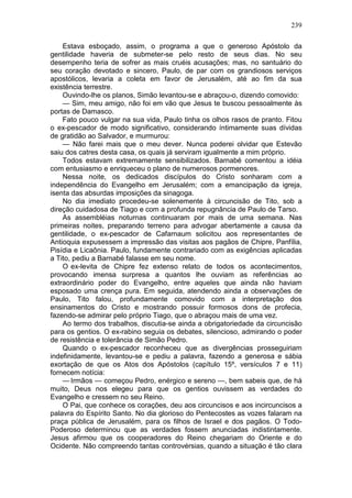 239

    Estava esboçado, assim, o programa a que o generoso Apóstolo da
gentilidade haveria de submeter-se pelo resto de seus dias. No seu
desempenho teria de sofrer as mais cruéis acusações; mas, no santuário do
seu coração devotado e sincero, Paulo, de par com os grandiosos serviços
apostólicos, levaria a coleta em favor de Jerusalém, até ao fim da sua
existência terrestre.
    Ouvindo-lhe os planos, Simão levantou-se e abraçou-o, dizendo comovido:
    — Sim, meu amigo, não foi em vão que Jesus te buscou pessoalmente às
portas de Damasco.
    Fato pouco vulgar na sua vida, Paulo tinha os olhos rasos de pranto. Fitou
o ex-pescador de modo significativo, considerando íntimamente suas dívidas
de gratidão ao Salvador, e murmurou:
    — Não farei mais que o meu dever. Nunca poderei olvidar que Estevão
saiu dos catres desta casa, os quais já serviram igualmente a mim próprio.
    Todos estavam extremamente sensibilizados. Barnabé comentou a idéia
com entusiasmo e enriqueceu o plano de numerosos pormenores.
    Nessa noite, os dedicados discípulos do Cristo sonharam com a
independência do Evangelho em Jerusalém; com a emancipação da igreja,
isenta das absurdas imposições da sinagoga.
    No dia imediato procedeu-se solenemente à circuncisão de Tito, sob a
direção cuidadosa de Tiago e com a profunda repugnância de Paulo de Tarso.
    As assembléias noturnas continuaram por mais de uma semana. Nas
primeiras noites, preparando terreno para advogar abertamente a causa da
gentilidade, o ex-pescador de Cafarnaum solicitou aos representantes de
Antioquia expusessem a impressão das visitas aos pagãos de Chipre, Panfília,
Pisídia e Licaônia. Paulo, fundamente contrariado com as exigências aplicadas
a Tito, pediu a Barnabé falasse em seu nome.
    O ex-levita de Chipre fez extenso relato de todos os acontecimentos,
provocando imensa surpresa a quantos lhe ouviam as referências ao
extraordinário poder do Evangelho, entre aqueles que ainda não haviam
esposado uma crença pura. Em seguida, atendendo ainda a observações de
Paulo, Tito falou, profundamente comovido com a interpretação dos
ensinamentos do Cristo e mostrando possuir formosos dons de profecia,
fazendo-se admirar pelo próprio Tiago, que o abraçou mais de uma vez.
    Ao termo dos trabalhos, discutia-se ainda a obrigatoriedade da circuncisão
para os gentios. O ex-rabino seguia os debates, silencioso, admirando o poder
de resistência e tolerância de Simão Pedro.
    Quando o ex-pescador reconheceu que as divergências prosseguiriam
indefinidamente, levantou-se e pediu a palavra, fazendo a generosa e sábia
exortação de que os Atos dos Apóstolos (capítulo 15º, versículos 7 e 11)
fornecem notícia:
    — Irmãos — começou Pedro, enérgico e sereno —, bem sabeis que, de há
muito, Deus nos elegeu para que os gentios ouvissem as verdades do
Evangelho e cressem no seu Reino.
    O Pai, que conhece os corações, deu aos circuncisos e aos incircuncisos a
palavra do Espírito Santo. No dia glorioso do Pentecostes as vozes falaram na
praça pública de Jerusalém, para os filhos de Israel e dos pagãos. O Todo-
Poderoso determinou que as verdades fossem anunciadas indistintamente.
Jesus afirmou que os cooperadores do Reino chegariam do Oriente e do
Ocidente. Não compreendo tantas controvérsias, quando a situação é tão clara
 