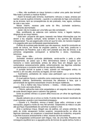 24

     — Mas, não auxiliaste os meus homens a salvar uma parte das termas?
Não foste o primeiro a medicar Rufílio?
     - Assim fiz levado pelo remorso, ilustríssimo -retrucou o rapaz, ansioso por
isentar o pai do suplício iminente -; quando vi a extensão do fogo comunicando-
se às árvores, temi as conseqüências do ato praticado, mas, agora, confesso
ter sido o seu autor.
     Nesse ínterim, receoso pela sorte do filho, Jochedeb exclamou,
íntimamente atormentado:
     - Jeziel, não te inculpes por uma falta que não cometeste!...
     Mas, pontilhando as palavras com extrema ironia, o legado replicou,
dirigindo-se ao moço hebreu:
     - Está bem: poupei-te até agora, baseado nas falsas informações que me
deram a teu respeito; contudo, terás também o teu quinhão de disciplina
indispensável. Teu pai pagará pelo crime em que foi visto, de maneira inegável;
e tu pagarás pelo que confessaste espontaneamente.
     Colhido de surpresa pela decisão que não esperava, Jeziel foi conduzido ao
poste de tortura, em frente da angústia paterna. A seu lado, postou-se o
companheiro de Pescênio, que o atou sem piedade aos elos de bronze, e as
primeiras vergastadas começaram a lamber-lhe o dorso, impiedosas,
isócronas.
     Uma... duas... três...
     Jochedeb revelava profunda debilidade, vendo-se-lhe o peito a arfar
penosamente, ao passo que o filho demonstrava tolerar o suplício com
heroismo e nobre serenidade; ambos de olhos fixos em Abigail, que os
contemplava excessivamente pálida, entremostrando nas lágrimas ardentes
que derramava o cruciante martírio do seu espírito afetuoso.
     A punição terrível ia quase a meio, quando um mensageiro entrou no
recinto e, em voz alta, anunciou ao legado, em tom solene:
     - Ilustríssimo, portadores de vossa casa participam que o servo Rufílio
acaba de falecer.
     O cruel patrício franziu o sobrolho como costumava fazer nos momentos de
explosão colérica. Sentimentos rancorosos lhe afloraram à face, que a
perversidade de egoísmo exacerbado vincara de traços indeléveis.
       — Era o melhor dos meus homens — bradou. —Estes judeus malditos
pagarão muito caro esta afronta.
     — Filócrio, aplica-lhe mais vinte vergastadas e, em seguida, leva-o à prisão,
de onde deverá seguir para o cativeiro nas galeras.
     Entre as pobres vítimas e a jovem aflita trocou-se um olhar de significação
intraduzível.
     Aquele cativeiro era a ruína e a morte. E ainda não se haviam recobrado da
cruel surpresa, quando o juiz inexorável prosseguiu:
     — Quanto a ti, Pescênio, renova a tarefa. Esse velho, criminoso e sem
escrúpulos, pagará a morte do meu fiel servidor. Golpeia-lhe as mãos e os pés
até que fique impossibilitado de caminhar e praticar o mal.
     Ante a sentença iníqua, Abigail caiu de joelhos, em preces ardentes. Do
peito do irmão escapavam fundos suspiros, nevoando-se-lhe os olhos de
lágrimas dolorosas, ao conjeturar a inexorável desdita da irmãzinha, enquanto
o pai lhes buscava ansiosamente o olhar, receoso da hora extrema.
     As vergastadas continuavam sem trégua, mas, de uma feita, Pescênio não
conseguira equilibrar-se e a aguçada ponta de bronze do açoite lanhou fundo a
 