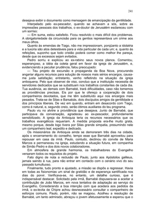 241

desejava exibir o documento como mensagem de emancipação da gentilidade.
    Interpelado pelo ex-pescador, quando se achavam a sós, sobre as
impressões pessoais dos trabalhos, o ex-doutor de Jerusalém esclareceu com
um sorriso:
    — Em suma, estou satisfeito. Ficou resolvido o mais difícil dos problemas.
A obrigatoriedade da circuncisão para os gentios representava um crime aos
meus olhos.
    Quanto às emendas de Tiago, não me impressionam, porqüanto a idolatria
e a luxúria são atos detestáveis para a vida particular de cada um; e, quanto às
refeições, suponho que todo cristão poderá comer como melhor lhe pareça,
desde que os excessos sejam evitados.
    Pedro sorriu e explicou ao ex-rabino seus novos planos. Comentou,
esperançoso, a idéia da coleta geral em favor da igreja de Jerusalém, e,
evidenciando a peculiar prudência, falou preocupado:
    — Teu projeto de excursão e propaganda da Boa Nova, procurando
angariar alguns recursos para solução de nossos mais sérios encargos, causa-
me justa satisfação; entretanto, venho refletindo na situação da igreja
antioquena. Pelo que observei de viso, concluo que a instituição necessita de
servidores dedicados que se substituam nos trabalhos constantes de cada dia.
Tua ausência, ao demais com Barnabé, trará dificuldades, caso não tomemos
as providências precisas. Eis por que te ofereço a cooperação de dois
companheiros devotados, que me têm substituído aqui nos encargos mais
pesados. Trata-se de Silas e Barsabás, dois discípulos amigos da gentilidade e
dos princípios liberais. De vez em quando, entram em desacordo com Tiago,
como é natural, e, segundo creio, serão ótimos auxiliares do teu programa.
    Paulo viu no alvitre a providência que desejava. Junto de Barnabé, que
participava da conversação, agradeceu ao ex-pescador, profundamente
sensibilizado. A igreja da Antioquia teria os recursos necessários que os
trabalhos evangélicos requeriam. A medida proposta era-lhe muito grata,
mesmo porque, desde logo tivera por Silas grande simpatia, presumindo nele
um companheiro leal, expedito e dedicado.
    Os missionários de Antioquia ainda se demoraram três dias na cidade,
após o encerramento do conselho, tempo esse que Barnabé aproveitou para
repousar em casa da irmã. Paulo, contudo, declinou do convite de Maria
Marcos e permaneceu na igreja, estudando a situação futura, em companhia
de Simão Pedro e dos dois novos colaboradores.
    Em atmosfera de grande harmonia, os trabalhadores do Evangelho
versaram todos os requisitos do projeto.
    Fato digno de nota a reclusão de Paulo, junto aos Apóstolos galileus,
jamais saindo à rua, para não entrar em contacto com o cenário vivo do seu
passado tumultuoso.
    Finalmente, tudo pronto e ajustado, a missão se dispôs a regressar. Havia
em todas as fisionomias um sinal de gratidão e de esperança santificada nos
dias do porvir. Verificava-se, no entanto, um detalhe curioso, que é
indispensável destacar. Solicitado pela irmã, Barnabé dispusera-se a aceitar a
contribuição de João Marcos, em nova tentativa de adaptação ao serviço do
Evangelho. Considerando a boa intenção com que acedera aos pedidos da
irmã, o ex-levita de Chipre achou desnecessário consultar o companheiro de
esforços comuns. Paulo, porém, não se magoou. Acolheu a resolução de
Barnabé, um tanto admirado, abraçou o jovem afetuosamente e esperou que o
 