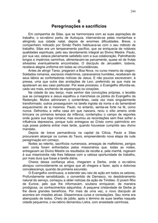 244


                               6
                   Peregrinações e sacrifícios
     Em companhia de Silas, que se harmonizara com as suas aspirações de
trabalho, o ex-rabino partiu de Autioquia, internando-se pelas montanhas e
atingindo sua cidade natal, depois de enormes dificuldades. Breve, o
companheiro indicado por Simão Pedro habituava-se com o seu método de
trabalho. Silas era um temperamento pacífico, que se enriquecia de notáveis
qualidades espirituais, pelo seu devotamento integral ao Divino Mestre. Paulo,
por sua vez, estava plenamente satisfeito com a sua colaboração. Palmilhando
longos e impérvios caminhos, alimentavam-se parcamente, quase só de frutas
silvestres eventualmente encontradas. O discípulo de Jerusalém, todavia,
revelava alegria uniforme em todas as circunstâncias.
     Antes de atingir Tarso, pregaram a Boa Nova, no curso mesmo da viagem.
Soldados romanos, escravos misérrimos, caravaneiros humildes, receberam de
seus lábios as confortadoras notícias de Jesus. E não poucos escreveram, à
pressa, uma que outra das anotações de Levi, preferindo as que mais se
ajustavam ao seu caso particular. Por esse processo, o Evangelho difundia-se,
cada vez mais, enchendo de esperanças os corações.
     Na cidade do seu berço, mais senhor das convicções próprias, o tecelão
que se consagrara a Jesus espalhou a mancheias os júbilos do Evangelho da
Redenção. Muitos admiraram o conterrâneo, cada vez mais singularmente
transformado; outros prosseguiram na tarefa ingrata da ironia e do lamentável
esquecimento de si mesmos. Paulo, no entanto, sentia-se forte na fé, como
nunca. Defrontou a velha casa em que nascera, reviu o sítio ameno onde
brincara os primeiros tempos da infância; contemplou o campo de esportes
onde guiara sua biga romana; mas exumou as recordações sem lhes sofrer a
influência depressiva, porque tudo entregava ao Cristo como patrimônio em
cuja posse poderia entrar mais tarde, quando houvesse cumprido seu divino
mandato.
     Depois de breve permanência na capital da Cilícia, Paulo e Silas
procuraram alcançar os cumes do Tauro, empreendendo nova etapa da rude
peregrinação em começo.
     Noites ao relento, sacrifícios numerosos, ameaças de malfeitores, perigos
sem conta foram enfrentados pelos missionários que, todas as noites,
entregavam ao Divino Mestre os resultados da recolta e, pela manhã, rogavam
à sua misericórdia não lhes faltasse com a valiosa oportunidade de trabalho,
por mais dura que fosse a tarefa diária.
     Cheios dessa confiança ativa, chegaram a Derbe, onde o ex-rabino
abraçou comovidamente os amigos que ali chegara a fazer, após a dolorosa
convalescença, quando da primeira excursão.
     O Evangelho continuava, a estender seu raio de ação em todos os setores.
Profundamente sensibilizado, o convertido de Damasco, no desdobramento
natural do serviço, começou a obter notícias da ação de Timóteo. O jovem filho
de Eunice, pelo que lhe informavam, soubera enriquecer, de maneira
prodigiosa, os conhecimentos adquiridos. A pequena cristandade de Derbe já
lhe devia grandes benefícios. Por mais de uma vez, o novo discípulo ali
acorrera em missões ativas. Disseminava curas e consolações. Seu nome era
abençoado de todos. Cheio de júbilo, após o término de suas tarefas naquela
cidade pequenina, o ex-rabino demandou Listra, com ansiedade carinhosa.
 