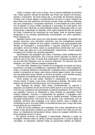 245

     Lóide o recebeu, bem como a Suas, com a mesma satisfação da primeira
vez. Todos queriam notícias de Barnabé, que Paulo não deixava de fornecer,
solícito e prazenteiro. Na tarde desse dia, o convertido de Damasco abraçou
Timóteo com imensa alegria a transbordar-lhe da alma O rapaz chegava da
faina diária junto dos rebanhos. Em breves minutos, Paulo conhecia a extensão
dos seus progressos e conquistas espirituais. A comunidade de Listra estava
rica de graças. O moço cristão conseguira a renovação de muita gente: dois
judeus dos mais influentes na administração pública, destacados entre os que
promoveram a lapidação do Apóstolo, eram agora seguidores fiéis da doutrina
do Cristo. Cuidava-se da construção de uma igreja, onde os doentes fossem
amparados e as crianças abandonadas encontrassem um ninho acolhedor.
Paulo regozijou-se.
    Naquela mesma noite, houve em Listra grande assembléia. O Apóstolo dos
gentios encontrou uma atmosfera carinhosa, que lhe prodigalizava grande
conforto. Expôs o objetivo de sua viagem, revelando suas preocupações pela
difusão do Evangelho e acrescentando o assunto pertinente à igreja de
Jerusalém. Como em Derbe, todos os companheiros contribuíram com o pos-
sível. Paulo não cabia em si de contentamento, observando o triunfo tangível
do esforço de Timóteo nas camadas populares.
    Aproveitando sua passagem por Listra, a bondosa Lóide confidenciou-lhe
suas necessidades particulares. Ela e Eunice tinham parentes na Grécia, por
parte do pai de seu neto, os quais lhes reclamavam a presença pessoal, a fim
de que não lhes faltassem com os socorros afetuosos, Os recursos que lhes
restavam, em Listra, estavam prestes a esgotar-se.
    Por outro lado, desejava que Timóteo se consagrasse ao serviço de Jesus,
iluminando o coração e a inteligência. A generosa velhinha e a filha projetavam,
então, a mudança definitiva e consultavam o Apóstolo sobre a possibilidade de
aceitar a companhia do rapaz, pelo menos durante algum tempo, não só para
que ele adquirisse novos valores no terreno da prática, como também porque
isso facilitaria a transferência de todos para lugar tão distante.
    Paulo acedeu de bom grado. Aceitaria a cooperação de Timóteo com
sincero prazer. O rapaz, a seu turno, conhecendo a decisão, não sabia como
traduzir seu profundo reconhecimento, com transportes de alegria.
    Nas vésperas da partida, Silas entrou prudentemente no assunto e
perguntou ao Apóstolo se não era de bom alvitre operar a circuncisão do moço,
a fim de que o judaísmo não perturbasse os labores apostólicos. Em socorro de
sua argüição, invocava os obstáculos e lutas acerbas de Jerusalém. Paulo
meditou bastante, recordou a necessidade de espalhar o Evangelho sem
escândalo para ninguém, e concordou com a medida aventada. Timóteo teria
de pregar publicamente. Conviveria com os gentios, mas, maiormente, com os
israelitas, senhores das sinagogas e de outros centros, onde a religião era
ministrada ao povo. Era justo refletir na providência para que o moço não fosse
incomodado em sua companhia.
    O filho de Eunice obedeceu sem hesitação. Daí a dias, despedindo-se dos
irmãos e das generosas mulheres que ficavam a chorar nos votos de paz em
Deus, os missionários demandaram Icônio, cheios de coragem indômita e do
firme propósito de servir a Jesus.
    No espírito amoroso de pregação e fraternidade, dilatando o poder do
Evangelho redentor sobre as almas e jamais esquecendo o auxílio à igreja de
Jerusalém, os discípulos visitaram todas as pequeninas aldeias da Galácia,
 