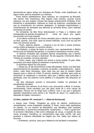 246

demorando-se algum tempo em Antioquia de Pisídia, onde trabalharam, de
algum modo, para se manterem a si mesmos.
    Paulo estava satisfeitíssimo. Seus esforços, em companhia de Barnabé,
não haviam sido improfícuos. Nos lugares mais remotos, quando menos
esperava, eis que surgiam notícias das igrejas anteriormente fundadas. Eram
benefícios a necessitados, melhoras ou curas de enfermos, consolações aos
que se encontravam em extremo desespero. O Apóstolo experimentava o
contentamento do semeador que defronta as primeiras flores, como radiosas
promessas do campo.
    Os emissários da Boa Nova atravessaram a Frígia e a Galácia sem
perseguições de grande envergadura. O          nome de Jesus era, agora,
pronunciado com mais respeito.
     O ex-rabino continuava em franca atividade para a difusão do Evangelho
na Ásia, quando, uma noite, após as preces habituais, ouviu uma voz que lhe
dizia com amoroso acento:
    — Paulo, sigamos adiante .... Levemos a luz do Céu a outras sombras;
outros irmãos te esperam no caminho infinito!...
    Era Estevão, o amigo de todos os minutos, que, representando o Mestre
Divino junto do Apóstolo dos gentios, o concitava à semeadura noutros rumos.
     O valoroso emissário das verdades eternas compreendeu que o Senhor
lhe reservava novos campos a desbravar. No dia seguinte, informando Silas e
Timóteo do sucedido, concluía inspirado:
     — Tenho, assim, que o Mestre me chama a novas tarefas. Ë justo. Aliás,
reconheço que estas regiões já receberam a semente divina.
    E acentuava depois de uma pausa:
    — Desta vez, já não encontramos muitas dificuldades. Antes, com Barnabé,
experimentamos as expulsões, o cárcere, os açoites, o apedrejamento... Agora,
porém, nada disso aconteceu. Quer dizer que por aqui já existem bases
seguras para a vitória do Cristo. É preciso, portanto, caminhar para onde se
encontrem os obstáculos e vencê-los, para que o Mestre seja conhecido e
glorificado, pois nós estamos numa batalha e é necessário não desprezar as
frentes.
    Os dois discípulos ouviram e procuraram meditar na grandeza de
semelhantes conceitos.
     Decorrida uma semana, lá se foram a pé, procurando a Mísia. E contudo,
intuitivamente, Paulo percebeu que não seria ainda ali o novo campo de
operações. Pensou em se dirigir para a Bitínia, mas a voz que o generoso
Apóstolo interpretava como sendo a do “Espírito de Jesus” (1), sugeriu-lhe a
alteração do trajeto, induzindo-o

(1) Atos, capítulo 16º, versículo 7. — (Nota de Emmanuel)
a descer para Trôade. Chegados ao ponto do destino, acolheram-se
cansadíssimos, numa hospedaria modesta. E Paulo, numa visão significativa
do espírito, viu um homem da Macedônia, que identificou pelo vestuário
característico, a acenar-lhe ansiosamente, exclamando: — “Vem e ajuda-nos!”
O ex-doutor interpretou o fato como ordenação de Jesus, a respeito de seus
novos encargos. Cientificou os companheiros logo pela manhã, não sem
ponderar a extrema dificuldade da viagem por mar, baldo que estava de
recursos.
    — Entretanto, concluía, creio que o Mestre lá nos facultará o necessário.
 