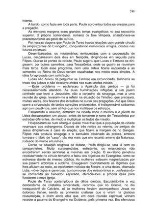 248

intento.
     A bordo, como fazia em toda parte, Paulo aproveitou todos os ensejos para
a pregação.
     As menores margens eram grandes temas evangélicos no seu raciocínio
superior, O próprio comandante, romano de boa têmpera, abandonava-se
prazerosamente ao gosto de ouvi-lo.
     Foi nessas viagens que Paulo de Tarso travou relações com grande círculo
de simpatizantes do Evangelho, conquistando numerosos amigos, citados nas
futuras epístolas.
     Desembarcados, os missionários, enriquecidos com a cooperação de
Lucas, descansaram dois dias em Neápolis, dirigindo-se em seguida para
Filipes. Quase às portas da cidade, Paulo sugeriu que Lucas e Timóteo se diri-
gissem, por outros caminhos, para Tessalônica, onde os quatro se reuniriam
mais tarde. Com esse programa, nem uma aldeia ficaria esquecida e as
sementes do Reino de Deus seriam espalhadas nos meios mais simples. A
idéia foi aprovada com satisfação.
     Lucas não deixou de perguntar se Timóteo era circuncidado. Conhecia as
tricas dos judeus e não desejava atritos nas suas tarefas iniciais.
     — Esse problema — esclareceu o Apóstolo dos gentios — já foi
necessariamente atendido. As duas humilhações infligidas a um jovem
confrade que levei a Jerusalém, não a conselho da sinagoga, mas a uma
reunião da igreja, levaram-me a refletir na situação de Timóteo, que precisará,
muitas vezes, dos favores dos israelitas no curso das pregações. Até que Deus
opere a circuncisão de tantos corações endurecidos, é indispensável saibamos
agir com prudência, sem atritos que nos inutilizem os esforços.
     Esclarecido o assunto, entraram na cidade onde o médico e o jovem de
Listra descansariam um pouco, antes de tomarem o rumo de Tessalônica por
estradas diferentes, de modo a multiplicar os frutos da missão.
     Hospedaram-se num albergue quase miserável que a população da cidade
reservava aos estrangeiros. Depois de três noites ao relento, os amigos de
Jesus dirigiram-se à casa de oração, que ficava à margem do rio Gangas.
Filipes não possuía sinagoga e o santuário destinado às preces, embora
tomasse o titulo de “casa”, não era mais que um recanto ameno da Natureza,
rodeado de muros em ruínas.
     Ciente da situação religiosa da cidade, Paulo dirigiu-se para lá com os
companheiros. Muito surpreendidos, entretanto, os missionários não
encontraram senão senhoras e meninas em oração. O ex-rabino penetrou
resolutamente no círculo feminino e falou dos objetivos do Evangelho, como se
estivesse diante de imenso público. As mulheres estavam magnetizadas por
sua palavra ardorosa e sublime. Enxugavam discretamente as lágrimas que
lhes afluiam ao rosto, ao receberem notícias do Mestre, e uma delas, chamada
Lídia, viúva digna e generosa, aproximou-se dos missionários e, confessando-
se convertida ao Salvador esperado, oferecia-lhes a própria casa para
fundarem a nova igreja.
     Paulo de Tarso contemplou-a de olhos úmidos. Escutando-lhe a voz
desbordante de cristalina sinceridade, recordou que no Oriente, no dia
inesquecível do Calvário, só as mulheres haviam acompanhado Jesus no
doloroso transe, sendo as primeiras criaturas que o viram na gloriosa
ressurreição; e eram ainda elas que, em doce reunião espiritual, vinham
receber a palavra do Evangelho no Ocidente, pela primeira vez. Em silenciosa
 