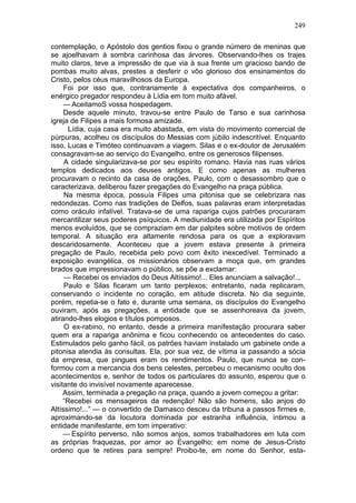249

contemplação, o Apóstolo dos gentios fixou o grande número de meninas que
se ajoelhavam à sombra carinhosa das árvores. Observando-lhes os trajes
muito claros, teve a impressão de que via à sua frente um gracioso bando de
pombas muito alvas, prestes a desferir o vôo glorioso dos ensinamentos do
Cristo, pelos céus maravilhosos da Europa.
     Foi por isso que, contrariamente à expectativa dos companheiros, o
enérgico pregador respondeu à Lídia em tom muito afável.
     — AceitamoS vossa hospedagem.
     Desde aquele minuto, travou-se entre Paulo de Tarso e sua carinhosa
igreja de Filipes a mais formosa amizade.
       Lídia, cuja casa era muito abastada, em vista do movimento comercial de
púrpuras, acolheu os discípulos do Messias com júbilo indescritível. Enquanto
isso, Lucas e Timóteo continuavam a viagem. Silas e o ex-doutor de Jerusalém
consagravam-se ao serviço do Evangelho, entre os generosos filipenses.
     A cidade singularizava-se por seu espírito romano. Havia nas ruas vários
templos dedicados aos deuses antigos. E como apenas as mulheres
procuravam o recinto da casa de orações, Paulo, com o desassombro que o
caracterizava, deliberou fazer pregações do Evangelho na praça pública.
     Na mesma época, possuía Filipes uma pitonisa que se celebrizara nas
redondezas. Como nas tradições de Delfos, suas palavras eram interpretadas
como oráculo infalível. Tratava-se de uma rapariga cujos patrões procuraram
mercantilizar seus poderes psíquicos. A mediunidade era utilizada por Espíritos
menos evoluídos, que se compraziam em dar palpites sobre motivos de ordem
temporal. A situação era altamente rendosa para os que a exploravam
descaridosamente. Aconteceu que a jovem estava presente à primeira
pregação de Paulo, recebida pelo povo com êxito inexcedível. Terminado a
exposição evangélica, os missionários observam a moça que, em grandes
brados que impressionavam o público, se põe a exclamar:
     — Recebei os enviados do Deus Altíssimo!... Eles anunciam a salvação!...
     Paulo e Silas ficaram um tanto perplexos; entretanto, nada replicaram,
conservando o incidente no coração, em atitude discreta. No dia seguinte,
porém, repetia-se o fato e, durante uma semana, os discípulos do Evangelho
ouviram, após as pregações, a entidade que se assenhoreava da jovem,
atirando-lhes elogios e títulos pomposos.
     O ex-rabino, no entanto, desde a primeira manifestação procurara saber
quem era a rapariga anônima e ficou conhecendo os antecedentes do caso.
Estimulados pelo ganho fácil, os patrões haviam instalado um gabinete onde a
pitonisa atendia às consultas. Ela, por sua vez, de vítima ia passando a sócia
da empresa, que pingues eram os rendimentos. Paulo, que nunca se con-
formou com a mercancia dos bens celestes, percebeu o mecanismo oculto dos
acontecimentos e, senhor de todos os particulares do assunto, esperou que o
visitante do invisível novamente aparecesse.
     Assim, terminada a pregação na praça, quando a jovem começou a gritar:
     “Recebei os mensageiros da redenção! Não são homens, são anjos do
Altíssimo!...” — o convertido de Damasco desceu da tribuna a passos firmes e,
aproximando-se da locutora dominada por estranha influência, íntimou a
entidade manifestante, em tom imperativo:
     — Espírito perverso, não somos anjos, somos trabalhadores em luta com
as próprias fraquezas, por amor ao Evangelho; em nome de Jesus-Cristo
ordeno que te retires para sempre! Proibo-te, em nome do Senhor, esta-
 