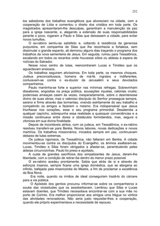 252

los sabedores dos trabalhos evangélicos que alvoreciam na cidade, com a
cooperação de Lídia e comentou o direito dos cristãos em toda parte. Os
magistrados apresentaram-lhe desculpas, garantiram a manutenção da paz
para a igreja nascente, e, alegando a extensão de suas responsabilidades
perante o povo, rogaram a Paulo e Silas que deixassem a cidade, para evitar
novos tumultos.
     O ex-rabino sentiu-se satisfeito e, voltando à residência da generosa
purpureira, em companhia de Silas que lhe reconhecia a fortaleza, sem
dissimular o grande espanto, ali demorou alguns dias traçando o programa dos
trabalhos da nova sementeira de Jesus. Em seguida, rumou para Tessalônica,
escalando em todos os recantos onde houvesse sítios ou aldeias à espera de
notícias do Salvador.
     Nesse novo centro de lutas, reencontraram Lucas e Timóteo que os
aguardavam ansiosos.
     Os trabalhos seguiram ativíssimos. Em toda parte, os mesmos choques.
Judeus preconceituosos, homens de má-fé, ingratos e indiferentes,
conluiavam-se contra o ex-doutor de Jerusalém e seus devotados
companheiros.
     Paulo mantinha-se forte e superior nas mínimas refregas. Sobrevinham
dissabores, angústias na praça pública, acusações injustas, calúnias cruéis;
poderosas ameaças caiam às vezes, inesperadamente, sobre o desinteresse
divino de suas obras; mas o valoroso discípulo do Senhor prosseguia sempre,
sereno e firme através das tormentas, vivendo estritamente do seu trabalho e
compelindo os amigos a fazerem o mesmo. Era indispensável que Jesus
triunfasse nos corações, esse o seu programa primordial. Desatendia a
qualquer capricho, sobrepunha essa realidade a quaisquer conveniências e a
missão continuava entre dores e obstáculos formidandos, mas, segura e
vitoriosa em sua divina finalidade.
     Depois de incontáveis atritos, com os judeus, em Tessalônica, o ex-rabino
resolveu transferir-se para Beréia. Novos labores, novas dedicações e novos
martírios. Os trabalhos missionários, iniciados sempre em paz, continuavam
debaixo de lutas extremas.
     Os judeus rigorosos, de Tessalônica, não faltaram em Beréia. A cidade
movimentou-se contra os discípulos do Evangelho, os ânimos exaltaram-se.
Lucas, Timóteo e Silas foram obrigados a afastar-se, perambulando pelas
aldeias circunvizinhas. Paulo foi preso e açoitado.
     A custa de grandes sacrifícios dos simpatizantes de Jesus, deram-lhe
liberdade, com a condição de retirar-Se dentro do menor prazo possível.
     O ex-rabino acedeu prontamente. Sabia que atrás de si e através de
esforços insanos, sempre ficaria uma igreja doméstica, que se alargaria ao
infinito, bafejada pela misericórdia do Mestre, a fim de proclamar a excelência
da Boa Nova.
       Era noite, quando os irmãos de ideal conseguiram trazê-lo do cárcere
para a via pública.
       O Apóstolo dos gentios procurou informar-se sobre os companheiros e
soube das vicissitudes que os assoberbavam. Lembrou que Silas e Lucas
estavam doentes, que Timóteo necessitava encontrar-se com a sua mãe no
porto de Corinto. Era melhor proporcionar aos amigos uma trégua no vórtice
das atividades renovadoras. Não seria justo requisitar-lhes a cooperação,
quando ele próprio experimentava a necessidade de repouso.
 