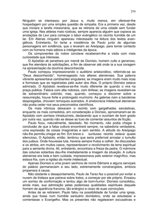 254

Ninguém se interessou por Jesus e, muito menos, em oferecer-lhe
hospedagem por uma simples questão de simpatia. Era a primeira vez, desde
que iniciara a tarefa missionária, que se retiraria de uma cidade sem fundar
uma igreja. Nas aldeias mais rústicas, sempre aparecia alguém que copiava as
anotações de Levi para começar o labor evángélico no recinto humilde de um
lar. Em Atenas ninguém apareceu interessado na leitura dos textos evan-
gélicos. Entretanto, foi tanta a insistência de Paulo junto de algumas
personagens em evidência, que o levaram ao Areópago, para tomar contacto
com os homens mais sábios e inteligentes da época.
     Os componentes do nobre conclave receberam-lhe a visita com mais
curiosidade que interesse.
     O Apóstolo ali penetrara por mercê de Dionisio, homem culto e generoso,
que lhe atendera às solicitações, a fim de observar até onde ia a sua coragem
na apresentação da doutrina desconhecida.
     Paulo começou impressionando o auditório aristocrático, referindo-se ao
“Deus desconhecido”, homenageado nos altares atenienses. Sua palavra
vibrante apresentava cambiantes singulares; as imagens eram muito mais ricas
e formosas que as registradas pelo autor dos Atos. O próprio Dionisio estava
admirado. O Apóstolo revelava-se-lhe muito diferente de quando o vira na
praça pública. Falava com alta nobreza, com ênfase; as imagens revestiam-se
de extraordinário colorido; mas, quando, começou a discorrer sobre a
ressurreição, houve forte e prolongado murmúrio. As galerias riam a bandeiras
despregadas, choviam remoques acerados. A aristocracia Intelectual ateniense
não podia ceder nos seus preconceitos científicos.
     Os mais irônicos deixavam o recinto com gargalhadas sarcásticas,
enquanto os mais comedidos, em consideração a Dionisio, aproximaram-se do
Apóstolo com sorrisos intraduzíveis, declarando que o ouviriam de bom grado
por outra vez, quando não se desse ao luxo de comentar assuntos de ficção.
     Paulo ficou, naturalmente, desolado. No momento, não podia chegar à
conclusão de que a falsa cultura encontrará sempre, na sabedoria verdadeira,
uma expressão de coisas imaginárias e sem sentido. A atitude do Areópago
não lhe permitiu chegar ao fim. Em breve o       suntuoso recinto estava quase
silencioso, O Apóstolo, então, lembrou que seria preferível arrostar o tumulto
dos judeus. Onde houvesse luta, haveria sempre frutos a colher. As discussões
e os atritos, em muitos casos, representavam o revolvimento da terra espiritual
para a semente divina. Ali, entretanto, encontrara a frieza da pedra. O mármore
das colunas soberbas deu-lhe imediatamente a imagem da situação. A cultura
ateniense era bela e bem cuidada, impressionava pelo exterior magnífico, mas
estava fria, com a rigidez da morte intelectual.
     Apenas Dionisio e uma jovem senhora de nome Dâmaris e alguns serviçais
do palácio permaneciam a seu lado, extremamente constrangidos, embora
propensos à causa.
     Não obstante o desapontamento, Paulo de Tarso fez o possível por evitar a
nuvem de tristeza que pairava sobre todos, a começar por ele próprio. Ensaiou
um sorriso de conformação e tentou algo de bom-humor. Dionisio consolidou,
ainda mais, sua admiração pelas poderosas qualidades espirituais daquele
homem de aparência franzina, tão enérgico e cioso de suas convicções.
     Antes de se retirarem, Paulo falou na possibilidade de fundar uma igreja,
ainda que fosse num humilde santuário doméstico, onde se estudasse e
comentasse o Evangelho. Mas os presentes não regatearam excusativas e
 