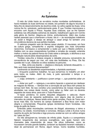 256


                                   7
                              As Epístolas
     O neto de Lóide trazia ao ex-rabino muitas novidades confortadoras. Já
havia instalado as duas senhoras na cidade, era portador de alguns recursos e
falou-lhe do desenvolvimento da doutrina cristã, na velha capital da Acaia. Uma
notícia lhe foi, sobretudo, particularmente grata. É que Timóteo mencionava o
encontro com Áquila e Prisca. Aquelas duas criaturas, que se lhe fizeram
solidárias nas dificuldades extremas do deserto, trabalhavam agora em Corinto
pela glória do Senhor. Alegrou-se íntima, profundamente. Além das muitas
razões pessoais que o chamavam a Acaia, isto é — às recordações indeléveis
de Jeziel e Abigail, o desejo de abraçar o casal amigo foi também uma
circunstância decisiva da sua partida imediata.
     O valoroso pregador saía de Atenas assaz abatido. O insucesso, em face
da cultura grega, compelia-lhe o espírito indagador aos mais torturantes
raciocínios. Começava a compreender a razão por que o Mestre preferira a
Galiléia com os seus cooperadores humildes e simples de coração; entendia
melhor o motivo da palavra franca do Cristo sobre a salvação, e decifrava a sua
predileção natural pelos desamparados da sorte.
     Timóteo notou-lhe a tristeza singular e debalde procurou convencê-lo da
conveniência de seguir por mar, em vista das facilidades no Pireu. Ele fez
questão de ir a pé, visitando os sítios isolados no percurso.
      — Mas, sinto-vos doente — objetava o discípulo, tentando dissuadi-lo. —
Não será mais razoável descansardes?
    Lembrando os desalentos experimentados, o Apóstolo acentuava:
    — Enquanto pudermos trabalhar, há que esmarmos no trabalho um elixir
para todos os males. Além do mais, é justo aproveitar o tempo e a
oportunidade.
    — Julgo, entretanto — justificava o jovem amigo —, que poderíeis adiar um
pouco...
    — Adiar por quê? — redarguiu o ex-rabino fazendo o possível por desfazer
as mágoas de Atenas. — Sempre tive a convicção de que Deus tem pressa do
serviço bem feito. Se isso constitui uma característica de nossas mesquinhas
atividades nas coisas deste mundo, como adiar ou faltar com os deveres
sagrados de nossa alma, para com o Todo-Poderoso?
    O rapaz ponderou no acerto daquelas alegações e calou-se. Assim
venceram mais de sessenta quilômetros, com alguns dias de marcha e
intervalos de prédicas. Nessa tarefa entre gente simples, Paulo de Tarso sen-
tia-se mais feliz. Os homens do campo receberam a Boa Nova com maior
alegria e compreensão. Pequenas igrejas domésticas foram fundadas, não
longe do golfo de Saron.
    Enlevado pelas recordações cariciosas de Abigail, atravessou o istmo e
penetrou na cidade, movimentada e rumorosa. Abraçou Lóide e Eunice numa
casinha do porto de Cencréia e logo procurou avistar-se com os velhos amigos
do “oásis de Dan”.
    Os três abraçaram-se, tomados de infinito júbilo. Áquila e a companheira
falaram longamente dos serviços evangélicos, aos quais haviam sido
chamados pela misericórdia de Jesus. De olhos brilhantes, como se
houvessem vencido grande batalha, contaram ao Apóstolo haverem realizado o
ideal de permanecer em Roma, algum tempo. Como tecelões humildes,
 