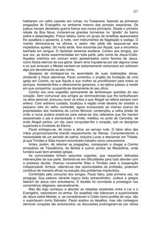 257

habitaram um velho casarão em ruínas, no Trastevere, fazendo as primeiras
pregações do Evangelho no ambiente mesmo das pompas cesarianas. Os
judeus haviam declarado guerra franca aos novos princípios. Desde o primeiro
rebate da Boa Nova, iniciaram-se grandes tormentas no “ghetto” do bairro
pobre e desprotegido. Prisca relatou como um grupo de israelitas apaixonados
lhe assaltara o aposento, à noite, com instrumentos de flagelação e castigo. O
marido demorava-se na oficina, e assim não pôde ela esquivar-se aos
impiedosos açoites. Só muito tarde, fora socorrida por Áquila, que a encontrou
banhada em sangue. O Apóstolo tarsense exultava. Contou aos amigos, por
sua vez, as dores experimentadas em toda parte, pelo nome de Jesus-Cristo.
Aqueles martírios em comum eram apresentados como favores de Jesus,
como títulos eternos da sua glória. Quem ama inquieta-se por dar alguma coisa
e os que amavam o Mestre sentiam-se extremamente venturosos em sofrerem
algo por devotamento ao seu nome.
    Desejoso de reintegrar-se na serenidade de suas realizações ativas,
olvidando a frieza ateniense, Paulo comentou o projeto da fundação de uma
igreja em Corinto, ao que Áquila e sua mulher se prontificaram para todos os
serviços. Aceitando-lhes o oferecimento generoso, o ex-rabino passou a residir
em sua companhia, ocupando-se diariamente do seu oficio.
    Corinto era uma sugestão permanente de lembranças queridas do seu
coração. Sem comunicar aos amigos as reminiscências que lhe borbulhavam
na alma sensível, procurou rever os sítios a que Abigail se referia sempre com
enlevo. Com extremo cuidado, localizou a região onde deveria ter existido o
pequeno sítio do velho Jochedeb, agora incorporado ao imenso acervo de
propriedades dos herdeiros de Licínio Minúcio; contemplou a velha prisão de
onde a noiva pudera evadir-se para salvar-se dos celerados que lhe haviam
assassinado o pai e escravizado o irmão; meditou no porto de Cencréia, de
onde Abigail partira, um dia, para conquistar-lhe o coração, sob os desígnios
superiores e imutáveis do Eterno.
    Paulo entregou-se, de corpo e alma, ao serviço rude. O labor ativo das
mãos proporcionara-lhe brando esquecimento de Atenas. Compreendendo a
necessidade de um período de calma, induzira Lucas a descansar em Trôade,
já que Timóteo e Silas haviam encontrado trabalho como caravaneiros.
    Antes, porém, de retomar as pregações, começaram a chegar a Corinto
emissários de Tessalônica, de Beréia e outros pontos da Macedônia, onde
fundara suas bem-amadas igrejas.
    As comunidades tinham assuntos urgentes, que requeriam delicadas
intervenções da sua parte. Sentindo-se em dificuldades para tudo atender com
a presteza devida, chamou novamente Silas e Timóteo para a cooperação
indispensável. Ambos, valendo-se das oportunidades da profissão, poderiam
contribuir de maneira eficaz na solução dos problemas imprevistos.
    Confortado pelo concurso dos amigos, Paulo falou, pela primeira vez, na
sinagoga. Sua palavra vibrante logrou êxito extraordinário. Judeus e gregos
falaram de Jesus com entusiasmo. O tecelão foi convidado a prosseguir nos
comentários religiosos, semanalmente.
    Mas tão logo começou a abordar as relações existentes entre a Lei e o
Evangelho, repontaram os atritos. Os israelitas não toleravam a superioridade
de Jesus sobre Moisés, e, se consideravam o Cristo como profeta da raça, não
o suportavam como Salvador. Paulo aceitou os desafios, mas não conseguiu
demover corações tão endurecidos; as discussões prolongaram-se por vários
 