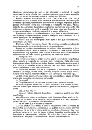26

obediente, comunicando-se com o pai silencioso e invisível. O pranto
perturbava-lhe a voz trêmula, mas repetia com desassombro a prece aprendida
no lar, com a mais formosa expressão de confiança no Altíssimo.
    Penosa emoção apossara-se de todos. Que fazer com uma criança
cantando o suplício dos seus entes amados e a crueldade dos seus verdugos?
Soldados e guardas presentes mal dissimulavam a emoção. O próprio questor
parecia imobilizado, como que submetido a enfadonho mal-estar. Abigail,
estranha à perversidade das criaturas, suplicando o amparo do Onipotente, não
sabia que o cântico era inútil à salvação dos seus, mas que despertaria a
comiseração pela sua inocência, ganhando-lhe, assim, a liberdade.
    Recobrando alento e percebendo que a cena ferira a sensibilidade geral,
Licínio esforçou-se por não perder a dureza de espírito e recomendou a um dos
velhos servidores, em tom imperioso:
    — Justino, leva esta mulher para a rua e solta-a, mas que não cante mais,
nem mesmo uma nota!
    Diante da ordem retumbante, Abigail não terminou a oração, emudecendo
instantaneamente, como se obedecesse a estranho estacato.
    Lançou ao cadáver ensangüentado do pai um olhar inesquecível e, logo
contemplando o irmão ferido e algemado, com quem trocava as mais íntimas
impressões na linguagem dos olhos doridos e ansiosos, sentiu-se tocada pela
mão calosa de um velho soldado que lhe dizia em voz quase áspera:
    — Acompanha-me!
    Ela estremeceu; todavia, endereçando a Jeziel o derradeiro e significativo
olhar, seguiu o preposto de Minúcio, sem resistência. Após atravessar
inúmeros corredores úmidos e sombrios, Justino, modificando sensivelmente a
voz, deu-lhe a perceber extrema simpatia por sua figura quase infantil,
murmurando-lhe ao ouvido, comovidamente:
    — Minha filha, também sou pai e compreendo o teu martírio. Se queres
atender a um amigo, escuta o meu conselho. Foge de Corinto a toda pressa.
Vale-te deste instante de sensibilidade dos teus verdugos e não voltes aqui.
    Abigail cobrou algum ânimo e, sentindo-se encorajada por aquela simpatia
imprevista, perguntou extremamente perturbada:
    — E meu pai?
    — Teu pai descansou para sempre — murmurou o generoso soldado.
    O pranto da jovem se fez mais copioso, borbulhando-lhe dos olhos tristes.
Todavia, ansiosa por defender-se contra a perspectiva de solidão, perguntou
ainda:
    — Mas... e meu irmão?
    — Ninguém volta do cativeiro das galeras — respondeu Justino com olhar
significativo.
    Abigail levou as mãos pequeninas ao peito, desejando afogar a própria dor.
Os gonzos de velha porta rangeram vagarosamente e o seu inesperado
protetor exclamou, apontando a rua movimentada:
    — Vai em paz e que os deuses te protejam.
    A pobre criatura não tardou a sentir o insulamento entre as fileiras de
transeuntes que cruzavam, apressados, a via pública. Habituada aos carinhos
domésticos, no lar onde o idioma paterno substituía a linguagem das ruas,
sentiu-se estranha no meio de tantas criaturas inquietas, assoberbadas de
interesses e preocupações materiais. Ninguém lhe notava as lágrimas,
nenhuma voz amiga procurava inteirar-se das suas íntimas angústias.
 