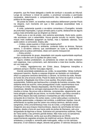 261

empenho, que lhe fosse delegada a tarefa de conduzir o acusado ao tribunal.
Longe de conhecer o móvel do pedido, o procônsul concedeu a permissão
necessária, determinando o comparecimento dos interessados à audiência
pública do dia seguinte.
     De posse da ordem, os israelitas mais exaltados deliberaram prender Paulo
na véspera, num momento em que o fato pudesse escandalizar toda a
comunidade.
     A noite, justamente quando o ex-rabino comentava o Evangelho, tomado
de profundas inspirações, o grupo armado parou à porta, destacando-se alguns
judeus mais eminentes que se dirigiram ao interior.
     Paulo ouviu a voz de prisão, com extrema serenidade. Outro tanto, porém,
não aconteceu com a assembléia. Houve grande tumulto no recinto. Alguns
moços mais exaltados apagaram as tochas, mas o Apóstolo valoroso, num
apelo solene -e comovedor, bradou alto:
     — Irmãos, acaso quereis o Cristo sem testemunho?
       A pergunta ressoou no ambiente, contendo todos os ânimos. Sempre
sereno, o ex-rabino ordenou que acendessem as luzes e, estendendo os
pulsos para os judeus admirados, disse com acento inesquecível:
    — Estou pronto!...
    Um componente do grupo, despeitado com aquela superioridade espiritual,
avançou e deu-lhe com os açoites em pleno rosto.
    Alguns cristãos protestaram, os portadores da ordem de Gálio revidaram
com aspereza, mas o prisioneiro, sem demonstrar a mais leve revolta, clamou
em voz mais alta:
    — Irmãos, regozijemo-nos em Cristo Jesus. Estejamos tranqüilos e
jubilosos porque o Senhor nos julgou dignos!...
     Grande serenidade estabeleceu-se, então, na assembléia. Várias mulheres
soluçavam baixinho. Áquila e a esposa dirigiram ao Apóstolo um inolvidável
olhar e a pequena caravana demandou o cárcere, na sombra da noite. Atirado
ao fundo de uma enxovia úmida, Paulo foi atado ao tronco do suplício e houve
de suportar a flagelação dos trinta e nove açoites. Ele próprio estava
surpreendido. Sublime paz banhava-lhe o coração de brandos consolos. Não
obstante sentir-se sozinho, entre perseguidores cruéis, experimentava nova
confiança no Cristo. Nessas disposições, não lhe doíam as vergastadas
impiedosas; debalde os verdugos espicaçavam-lhe o espírito ardente, com
insultos e ironias. Na prova rude e dolorosa, compreendeu, alegremente, que
havia atingido a região de paz divina, no mundo interior, que Deus concede a
seus filhos depois das lutas acerbas e incessantes por eles mantidas na
conquista de si mesmos. De outras vezes, o amor pela justiça o conduzira a
situações apaixonadas, a desejos mal contidos, a polêmicas ríspidas; mas ali,
enfrentando os açoites que lhe caíam nos ombros seminus, abrindo sulcos
sangrentos, tinha uma lembrança mais viva do Cristo, a impressão de estar
chegando aos seus braços misericordiosos, depois de caminhadas terríveis e
ásperas, desde a hora em que havia caído às portas de Damasco, sob uma
tempestade de lágrimas e trevas. Submerso em pensamentos sublimes, Paulo
de Tarso sentiu o seu primeiro grande êxtase. Não mais ouviu os sarcasmos
dos algozes inflexíveis, sentiu que sua alma dilatava-se ao infinito,
experimentando sagradas emoções de indefinível ventura. Brando sono lhe
anestesiou o coração e, somente pela madrugada, voltou a si do caricioso
descanso, O sol visitava-o alegre, através das grades. O valoroso discípulo do
 