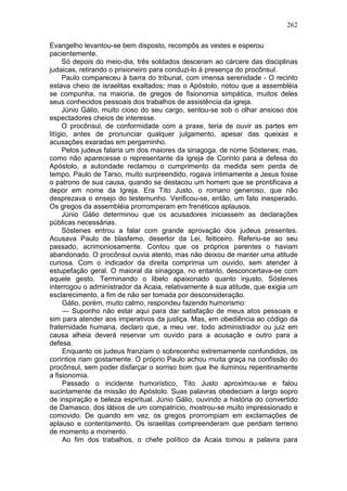 262

Evangelho levantou-se bem disposto, recompôs as vestes e esperou
pacientemente.
      Só depois do meio-dia, três soldados desceram ao cárcere das disciplinas
judaicas, retirando o prisioneiro para conduzi-lo à presença do procônsul.
      Paulo compareceu à barra do tribunal, com imensa serenidade - O recinto
estava cheio de israelitas exaltados; mas o Apóstolo, notou que a assembléia
se compunha, na maioria, de gregos de fisionomia simpática, muitos deles
seus conhecidos pessoais dos trabalhos de assistência da igreja.
      Júnio Gálio, muito cioso do seu cargo, sentou-se sob o olhar ansioso dos
espectadores cheios de interesse.
      O procônsul, de conformidade com a praxe, teria de ouvir as partes em
litígio, antes de pronunciar qualquer julgamento, apesar das queixas e
acusações exaradas em pergaminho.
      Pelos judeus falaria um dos maiores da sinagoga, de nome Sóstenes; mas,
como não aparecesse o representante da igreja de Corinto para a defesa do
Apóstolo, a autoridade reclamou o cumprimento da medida sem perda de
tempo. Paulo de Tarso, muito surpreendido, rogava íntimamente a Jesus fosse
o patrono de sua causa, quando se destacou um homem que se prontificava a
depor em nome da Igreja. Era Tito Justo, o romano generoso, que não
desprezava o ensejo do testemunho. Verificou-se, então, um fato inesperado.
Os gregos da assembléia prorromperam em frenéticos aplausos.
      Júnio Gálio determinou que os acusadores iniciassem as declarações
públicas necessárias.
      Sóstenes entrou a falar com grande aprovação dos judeus presentes.
Acusava Paulo de blasfemo, desertor da Lei, feiticeiro. Referiu-se ao seu
passado, acrimoniosamente. Contou que os próprios parentes o haviam
abandonado. O procônsul ouvia atento, mas não deixou de manter uma atitude
curiosa. Com o indicador da direita comprimia um ouvido, sem atender à
estupefação geral. O maioral da sinagoga, no entanto, desconcertava-se com
aquele gesto. Terminando o libelo apaixonado quanto injusto, Sóstenes
interrogou o administrador da Acaia, relativamente à sua atitude, que exigia um
esclarecimento, a fim de não ser tomada por desconsideração.
      Gálio, porém, muito calmo, respondeu fazendo humorismo:
      — Suponho não estar aqui para dar satisfação de meus atos pessoais e
sim para atender aos imperativos da justiça. Mas, em obediência ao código da
fraternidade humana, declaro que, a meu ver, todo administrador ou juiz em
causa alheia deverá reservar um ouvido para a acusação e outro para a
defesa.
      Enquanto os judeus franziam o sobrecenho extremamente confundidos, os
coríntios riam gostamente. O próprio Paulo achou muita graça na confissão do
procônsul, sem poder disfarçar o sorriso bom que lhe iluminou repentinamente
a fisionomia.
      Passado o incidente humorístico, Tito Justo aproximou-se e falou
sucintamente da missão do Apóstolo. Suas palavras obedeciam a largo sopro
de inspiração e beleza espiritual. Júnio Gálio, ouvindo a história do convertido
de Damasco, dos lábios de um compatrício, mostrou-se muito impressionado e
comovido. De quando em vez, os gregos prorrompiam em exclamações de
aplauso e contentamento. Os israelitas compreenderam que perdiam terreno
de momento a momento.
      Ao fim dos trabalhos, o chefe político da Acaia tomou a palavra para
 