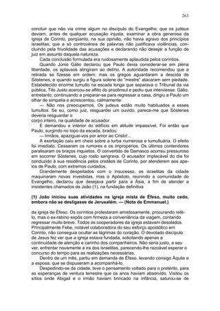 263

concluir que não via crime algum no discípulo do Evangelho; que os judeus
deviam, antes de qualquer acusação injusta, examinar a obra generosa da
igreja de Corinto, porqüanto, na sua opinião, não havia agravo dos princípios
israelitas; que a só controvérsia de palavras não justificava violências, con-
cluindo pela frivolidade das acusações e declarando não desejar a função de
juiz em assunto daquela natureza.
     Cada conclusão formulada era ruidosamente aplaudida pelos coríntios.
     Quando Júnio Gálio declarou que Paulo devia considerar-se em plena
liberdade, os aplausos atingiram ao delírio. A autoridade recomendou que a
retirada se fizesse em ordem; mas os gregos aguardaram a descida de
Sóstenes, e quando surgiu a figura solene do “mestre” atacaram sem piedade.
Estabelecido enorme tumulto na escada longa que separava o Tribunal da via
pública, Tito Justo acercou-se aflito do procônsul e pediu que interviesse. Gálio,
entretanto, continuando a preparar-se para regressar a casa, dirigiu a Paulo um
olhar de simpatia e acrescentou, calmamente:
     — Não nos preocupemos. Os judeus estão muito habituados a esses
tumultos. Se eu, como juiz, resguardei um ouvido, parece-me que Sóstenes
deveria resguardar o
corpo inteiro, na qualidade de acusador.
     E demandou o interior do edifício em atitude impassível. Foi então que
Paulo, surgindo no topo da escada, bradou:
     — Irmãos, apaziguai-vos por amor ao Cristo!...
     A exortação caiu em cheio sobre a turba numerosa e tumultuária. O efeito
foi imediato. Cessaram os rumores e os impropérios. Os últimos contendores
paralisaram os braços inquietos. O convertido de Damasco acorreu pressuroso
em socorrer Sóstenes, cujo rosto sangrava. O acusador implacável do dia foi
conduzido à sua residência pelos cristãos de Corinto, por atenderem aos ape-
los de Paulo, com extremos cuidados.
     Grandemente despeitados com o insucesso, os israelitas da cidade
maquinaram novas investidas, mas o Apóstolo, reunindo a comunidade do
Evangelho, declarou que desejava partir para a Ásia, a fim de atender a
insistentes chamados de João (1), na fundação definitiva

(1) João iniciou suas atividades na igreja mista de Éfeso, muito cedo,
embora não se desligasse de Jerusalém. — (Nota de Emmanuel.)

da igreja de Éfeso. Os coríntios protestaram amistosamente, procurando retê-
lo, mas o ex-rabino expôs com firmeza a conveniência da viagem, contando
regressar muito breve. Todos os cooperadores da igreja estavam desolados.
Principalmente Febe, notável colaboradora do seu esforço apostólico em
Corinto, não conseguia ocultar as lágrimas do coração. O devotado discípulo
de Jesus fez ver que a igreja estava fundada, solicitando apenas a
continuidade de atenção e carinho dos companheiros. Não seria justo, a seu
ver, enfrentar novamente a ira dos israelitas, parecendo-lhe razoável esperar o
concurso do tempo para as realizações necessárias.
     Dentro de um mês, partiu em demanda de Éfeso, levando consigo Áquila e
a esposa, que se dispuseram a acompanhá-lo.
     Despedindo-se da cidade, teve o pensamento voltado para o pretérito, para
as esperanças de ventura terrestre que os anos haviam absorvido. Visitou os
sítios onde Abigail e o irmão haviam brincado na infância, saturou-se de
 
