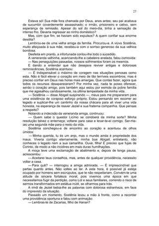 27

     Estava só! Sua mãe fora chamada por Deus, anos antes; seu pai acabava
de sucumbir covardemente assassinado; o irmão, prisioneiro e cativo, sem
esperança de remissão. Apesar do sol do meio-dia, tinha a sensação de
intenso frio. Deveria regressar ao ninho doméstico?
     Mas, com que fim, se haviam sido expulsos? A quem confiar sua enorme
desdita?
     Lembrou-se de uma velha amiga da família. Procurou-a. A viúva Sostênia,
muito afeiçoada à sua mãe, recebeu-a com o sorriso generoso da sua velhice
bondosa.
     Desfeita em pranto, a infortunada contou-lhe todo o sucedido.
     A veneranda velhinha, acariciando-lhe a cabeleira anelada, falou comovida:
     — Nas perseguições passadas, nossos sofrimentos foram os mesmos.
     E dando a entender que não desejava reviver antigas e dolorosas
reminiscências, Sostênia acentuou:
     — É indispensável o máximo de coragem nas situações penosas como
esta. Não é fácil elevar o coração em meio de tão terríveis escombros; mas é
preciso confiar em Deus nas horas mais amargas. Que contas fazer, agora que
todos os recursos desapareceram? Por minha vez, nada te posso oferecer,
senão o coração amigo, pois também aqui estou por esmola da pobre família
que me agasalhou caridosamente, na última tempestade da minha vida.
     — Sostênia — disse Abigail suspirando —, meus pais me prepararam para
uma existência de corajoso esforço próprio. Estou pensando em recorrer ao
legado e suplicar-lhe um cantinho da nossa chácara para ali viver uma vida
honesta, na esperança de reaver Jeziel e sua fraterna companhia. Que pensas
a respeito?
     Notando a indecisão da veneranda amiga, continuou:
     — Quem sabe o questor Licínio se condoerá da minha sorte? Minha
resolução talvez o enterneça; voltarei para casa e levar-te-ei comigo. Ser-me-
ias uma segunda mãe para o resto da vida.
     Sostênia conchegou-a de encontro ao coração e acentuou de olhos
úmidos:
     — Minha querida, tu és um anjo, mas o mundo ainda é propriedade dos
maus. Viveria contigo eternamente, minha boa Abigail; entretanto, não
conheces o legado nem a sua camarilha. Ouve, filha! É preciso que fujas de
Corinto, de modo a não incidires em mais duras humilhações.
     A moça teve uma exclamação de abatimento e, depois de longa pausa,
acrescentou:
     — Aceitarei teus conselhos, mas, antes de qualquer providência, necessito
voltar a casa.
     — Para quê? — interrogou a amiga admirada. — É imprescindível que
partas quanto antes. Não voltes ao lar. A esta hora, é possível já esteja
ocupado por homens sem escrúpulos, que te não respeitariam. Convém-te uma
atitude de sincera fortaleza moral, pois vivemos uma época em que
necessitamos fugir da perdição, como Lot e seus familiares, correndo o risco de
sermos transformados em estátua inútil, se olharmos para trás.
     A irmã de Jeziel bebia-lhe as palavras com dolorosa estranheza, em face
do imprevisto da situação.
     Passado um momento, Sostênia levou a mão à fronte, como a recordar
uma providência oportuna e falou com animação:
     — Lembras-te de Zacarias, filho de Hanan?
 