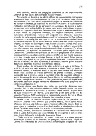 270

     Pelo caminho, através das pregações ocasionais de um longo itinerário,
juntaram-se-lhes alguns companheiros mais devotados.
     Novamente em Corinto, o ex-rabino ratificou as suas epístolas, reorganizou
amorosamente os quadros de serviços da igreja e, no círculo dos mais íntimos,
não falava de outra coisa senão do grandioso projeto de visitar Roma, no intuito
de auxiliar os cristãos, já existentes na cidade dos Césares, a estabelecerem
instituições semelhantes às de Jerusalém, de Antioquia, de Corinto e outros
pontos mais importantes do Oriente. Nesse meio tempo, readquiriu as energias
latentes do organismo debilitado. Desdobrava-se no plano, coordenando idéias
e mais idéias do programa colimado, na imperial metrópole. Aventou
numerosas providências. Pensou em preparar sua chegada, fazendo-a
preceder de carta na qual recapitulasse a doutrina consoladora do Evangelho e
nomeasse, com saudações afetuosas, todos os irmãos do seu conhecimento
no ambiente romano. Áquila e Prisca tinham voltado de Éfeso para a capital do
Império, no intuito de recomeçar a vida. Seriam auxiliares diletos. Para esse
fim, Paulo empregou alguns dias na redação do célebre documento,
concluindo-o com uma carga de saudações particulares e extensas. Foi aí que
se verificou um episódio escassamente conhecido pelos seguidores do
Cristianismo. Considerando que todos os irmãos e pregadores eram criaturas
excessivamente ocupadas nos mais variados misteres e que Paulo custaria a
encontrar portador para a missiva famosa, a irmã de nome Febe, grande
cooperadora do Apóstolo dos gentios no porto de Cencréia, comunicou-lhe que
teria de ir a Roma, em visita a parentes, e se oferecia, de bom grado, a levar o
documento destinado a iluminar a cristandade póstera.
     Paulo exultou de contentamento, aliás extensivo a toda a confraria. A
epístola foi terminada com enorme entusiasmo e júbilo. Tão logo partiu a
emissária heróica, o ex-rabino reuniu a pequena comunidade dos discípulos
diletos para assentar as bases definitivas da grande excursão. Começou
explicando que o inverno estava a começar, mas, tão depressa voltasse o
tempo de navegação, embarcaria para Roma. Depois de justificar a excelência
do plano, visto já estar implantado o Evangelho nas regiões mais importantes
do Oriente, pediu aos amigos íntimos lhe dissessem como e até que ponto lhes
seria possível secundá-lo.
     Timóteo alegou que Eunice não podia, no momento, dispensar seus
cuidados, dado o falecimento da veneranda Lóide. Segundo expôs, precisava
regressar a Tessalônica e Aristarco o secundou nesse parecer. Sópatro falou
de suas dificuldades em Beréia. Gaio pretendia partir para Derbe no dia
seguinte. Tíquico e Trófimo alegaram a necessidade urgente de irem a Éfeso,
de onde pretendiam mudar para Antioquia, berço natal de ambos.
     Quase todos os demais estavam impossibilitados de participar da
excursão. Apenas Silas afirmou que poderia fazê-lo, fosse como fosse.
Chegada, porém, a vez de Lucas, que se mantivera até então calado, disse ele
estar pronto e resolvido a compartilhar dos trabalhos e alegrias da missão de
Roma. De toda a assembléia, dois apenas poderiam acompanhá-lo.
     Paulo, todavia, mostrou-se conformado e satisfeitíssimo. Bastavam-lhe
Silas e Lucas, habituados aos seus métodos de propaganda e com os mais
belos títulos de trabalho e dedicação à causa de Jesus.
       Tudo corria às maravilhas, o plano combinado auspiciava grandes
esperanças, quando, no dia imediato, um peregrino, pobre e triste, surgia em
Corinto, desembarcado de uma das últimas embarcações chegadas ao Pelo-
 
