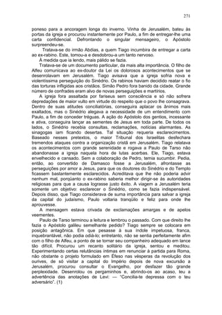271

poneso para a ancoragem longa do inverno. Vinha de Jerusalém, bateu às
portas da igreja e procurou instantemente por Paulo, a fim de entregar-lhe uma
carta confidencial. Defrontando o singular mensageiro, o Apóstolo
surpreendeu-se.
      Tratava-se do irmão Abdias, a quem Tiago incumbira de entregar a carta
ao ex-rabino. Este, tomou-a e desdobrou-a um tanto nervoso.
     À medida que ia lendo, mais pálido se fazia.
     Tratava-se de um documento particular, da mais alta importância. O filho de
Alfeu comunicava ao ex-doutor da Lei os dolorosos acontecimentos que se
desenrolavam em Jerusalém. Tiago avisava que a igreja sofria nova e
violentíssima perseguição do Sinédrio. Os rabinos haviam decidido reatar o fio
das torturas infligidas aos cristãos. Simão Pedro fora banido da cidade. Grande
número de confrades eram alvo de novas perseguições e martírios.
     A igreja fora assaltada por fariseus sem consciência e só não sofrera
depredações de maior vulto em virtude do respeito que o povo lhe consagrava.
Dentro de suas atitudes conciliatórias, conseguira aplacar os ânimos mais
exaltados, mas o Sinédrio alegava a necessidade de um entendimento com
Paulo, a fim de conceder tréguas. A ação do Apóstolo dos gentios, incessante
e ativa, conseguira lançar as sementes de Jesus em toda parte. De todos os
lados, o Sinédrio recebia consultas, reclamações, notícias alarmantes. As
sinagogas iam ficando desertas. Tal situação requeria esclarecimentos.
Baseado nesses pretextos, o maior Tribunal dos Israelitas desfechara
tremendos ataques contra a organização cristã em Jerusalém. Tiago relatava
os acontecimentos com grande serenidade e rogava a Paulo de Tarso não
abandonasse a igreja naquela hora de lutas acerbas. Ele, Tiago, estava
envelhecido e cansado. Sem a colaboração de Pedro, temia sucumbir. Pedia,
então, ao convertido de Damasco fosse a Jerusalém, afrontasse as
perseguições por amor a Jesus, para que os doutores do Sinédrio e do Templo
ficassem bastantemente esclarecidos. Acreditava que lhe não poderia advir
nenhum mal, porqüanto o ex-rabino saberia melhor dirigir-se às autoridades
religiosas para que a causa lograsse justo êxito. A viagem a Jerusalém teria
somente um objetivo: esclarecer o Sinédrio, como se fazia indispensável.
Depois disso, que Tiago considerava de suma importância para salvar a igreja
da capital do judaísmo, Paulo voltaria tranqüilo e feliz para onde lhe
aprouvesse.
     A mensagem estava crivada de exclamações amargas e de apelos
veementes.
     Paulo de Tarso terminou a leitura e lembrou o passado. Com que direito lhe
fazia o Apóstolo galileu semelhante pedido? Tiago sempre se colocara em
posição antagônica. Em que pesasse à sua índole impetuosa, franca,
inquebrantável, não podia odiá-lo; entretanto, não se sentia perfeitamente afim
com o filho de Alfeu, a ponto de se tornar seu companheiro adequado em lance
tão difícil. Procurou um recanto solitário da igreja, sentou e meditou.
Experimentando certas relutâncias íntimas em renunciar à partida para Roma,
não obstante o projeto formulado em Éfeso nas vésperas da revolução dos
ourives, de só visitar a capital do Império depois de nova excursão a
Jerusalém, procurou consultar o Evangelho, por desfazer tão grande
perplexidade. Desenrolou os pergaminhos e, abrindo-os ao acaso, leu a
advertência das anotações de Levi: — “Concilia-te depressa com o teu
adversário”. (1)
 