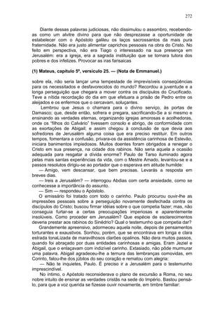 272

     Diante dessas palavras judiciosas, não dissimulou o assombro, recebendo-
as como um alvitre divino para que não desprezasse a oportunidade de
estabelecer com o Apóstolo galileu os laços sacrossantos da mais pura
fraternidade. Não era justo alimentar caprichos pessoais na obra do Cristo. No
feito em perspectiva, não era Tiago o interessado na sua presença em
Jerusalém: era a igreja, era a sagrada instituição que se tornara tutora dos
pobres e dos infelizes. Provocar as iras farisaicas

(1) Mateus, capítulo 5º, versículo 25. — (Nota de Emmanuel.)

sobre ela, não seria lançar uma tempestade de imprevisíveis conseqüências
para os necessitados e desfavorecidos do mundo? Recordou a juventude e a
longa perseguição que chegara a mover contra os discípulos do Crucificado.
Teve a nítida recordação do dia em que efetuara a prisão de Pedro entre os
aleijados e os enfermos que o cercavam, soluçantes.
     Lembrou que Jesus o chamara para o divino serviço, às portas de
Damasco; que, desde então, sofrera e pregara, sacrificando-Se a si mesmo e
ensinando as verdades eternas, organizando igrejas amorosas e acolhedoras,
onde os “filhos do Calvário” tivessem consolo e abrigo, de conformidade com
as exortações de Abigail; e assim chegou à conclusão de que devia aos
sofredores de Jerusalém alguma coisa que era preciso restituir. Em outros
tempos, fomentara a confusão, privara-os da assistência carinhosa de Estevão,
iniciara banimentos impiedosos. Muitos doentes foram obrigados a renegar o
Cristo em sua presença, na cidade dos rabinos. Não seria aquela a ocasião
adequada para resgatar a dívida enorme? Paulo de Tarso iluminado agora
pelas mais santas experiências da vida, com o Mestre Amado, levantou-se e a
passos resolutos dirigiu-se ao portador que o esperava em atitude humilde:
    — Amigo, vem descansar, que bem precisas. Levarás a resposta em
breves dias.
    — Ireis a Jerusalém? — interrogou Abdias com certa ansiedade, como se
conhecesse a importância do assunto.
    — Sim — respondeu o Apóstolo.
    O emissário foi tratado com todo o carinho. Paulo procurou ouvir-lhe as
impressões pessoais sobre a perseguição novamente desfechada contra os
discípulos do Cristo; buscou firmar idéias sobre o que competia fazer; mas, não
conseguia furtar-se a certas preocupações imperiosas e aparentemente
insolúveis. Como proceder em Jerusalém? Que espécie de esclarecimentos
deveria prestar aos rabinos do Sinédrio? Qual o testemunho que competia dar?
    Grandemente apreensivo, adormeceu aquela noite, depois de pensamentos
torturantes e exaustivos. Sonhou, porém, que se encontrava em longa e clara
estrada tonaLizada de maravilhosos clarões opalinos. Não dera muitos passos,
quando foi abraçado por duas entidades carinhosas e amigas. Eram Jeziel e
Abigail, que o enlaçavam com indizível carinho. Extasiado, não pôde murmurar
uma palavra. Abigail agradeceu-lhe a ternura das lembranças comovidas, em
Corinto, falou-lhe dos júbilos do seu coração e rematou com alegria:
     — Não te inquietes, Paulo. Ë preciso ir a Jerusalém para o testemunho
imprescindível.
     No íntimo, o Apóstolo reconsiderava o plano de excursão a Roma, no seu
nobre intuito de ensinar as verdades cristãs na sede do Império. Bastou pensá-
lo, para que a voz querida se fizesse ouvir novamente, em timbre familiar:
 